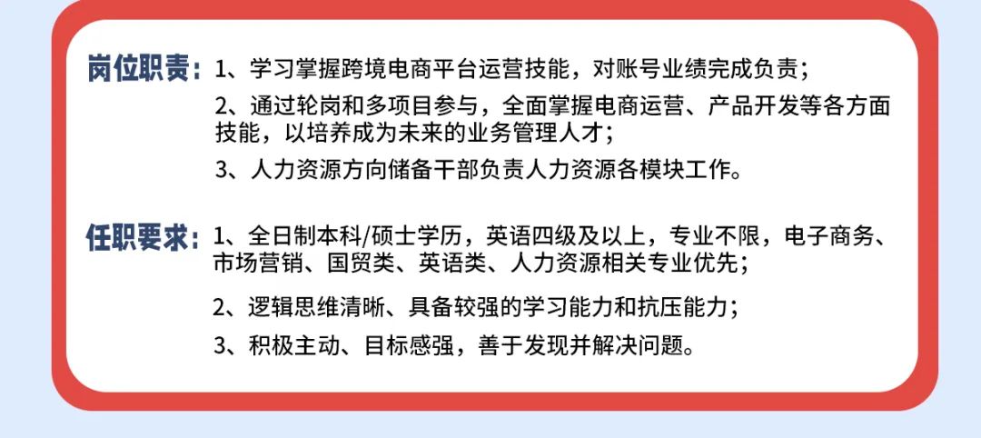 <p>岗位职责:1、学习掌握跨境电商平台运营技能，对账号业绩完成负责;</p>
<p>2、通过轮岗和多项目参与，全面掌握电商运营、产品开发等各方面<br/>技能，以培养成为未来的业务管理人才;</p>
<p>3、人力资源方向储备干部负责人力资源各模块工作。</p>
<p>任职要求:1、全日制本科/硕士学历，英语四级及以上，专业不限，电子商务、</p>
<p>市场营销、国贸类、英语类、人力资源相关专业优先;</p>
<p>2、逻辑思维清晰、具备较强的学习能力和抗压能力;</p>
<p>3、积极主动、目标感强，善于发现并解决问题。</p>
