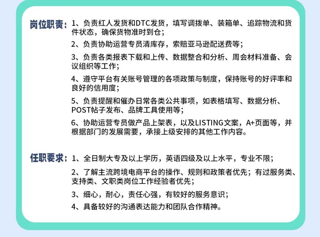 <p>岗位职责:1、负责红人发货和DTC发货，填写调拨单、装箱单、追踪物流和货</p>
<p>件状态，确保货物准时到仓;</p>
<p>2、负责协助运营专员清库存，索赔亚马逊配送费等;</p>
<p>3、负责各类报表下载和上传、数据整合和分析、周会材料准备、会<br/>议组织等工作;</p>
<p>4、遵守平台有关账号管理的各项政策与制度，保持账号的好评率和<br/>良好的信用度;</p>
<p>5、负责提醒和催办日常各类公共事项，如表格填写、数据分析、<br/>POST帖子发布、品牌工具使用等;</p>
<p>6、协助运营专员做产品上架表，以及LISTING文案，A+页面等，并<br/>根据部门的发展需要，承接上级安排的其他工作内容。</p>
<p>任职要求1、全日制大专及以上学历，英语四级及以上水平，专业不限;</p>
<p>2、了解主流跨境电商平台的操作、规则和政策者优先;有过服务类、<br/>支持类、文职类岗位工作经验者优先;</p>
<p>3、细心，耐心，责任心强，有较好的服务意识;</p>
<p>4、具备较好的沟通表达能力和团队合作精神。</p>
