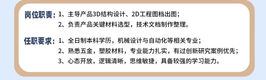 <p>岗位职责:1、主导产品3D结构设计、2D工程图档出图;</p>
<p>2、负责产品关键材料选型，技术文档制作整理。</p>
<p>任职要求:1、全日制本科学历，机械设计与自动化等相关专业;</p>
<p>2、熟悉五金，塑胶材料，专业能力扎实，有过创新研究案例优先;<br/>3、心态开放，逻辑清晰，思维敏捷，具备较强的学习能力。</p>
