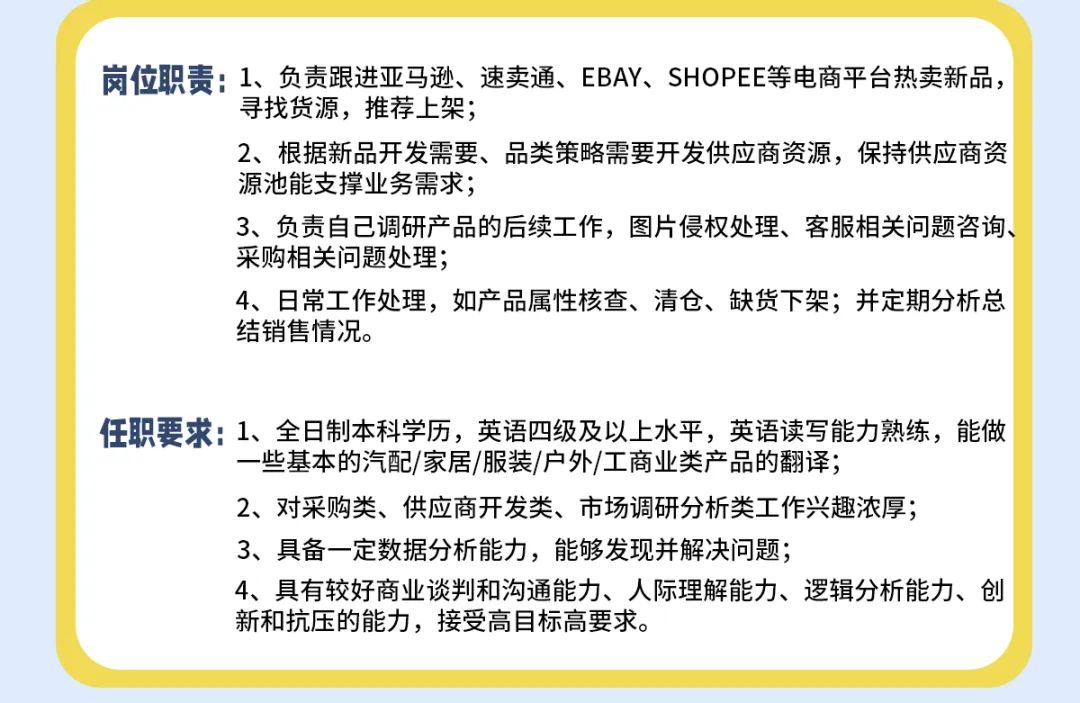 <p>岗位职责:1、负责跟进亚马逊、速卖通、EBAY、SHOPEE等电商平台热卖新品,</p>
<p>寻找货源，推荐上架;</p>
<p>2、根据新品开发需要、品类策略需要开发供应商资源，保持供应商资<br/>源池能支撑业务需求;</p>
<p>3、负责自己调研产品的后续工作，图片侵权处理、客服相关问题咨询、<br/>采购相关问题处理;</p>
<p>4、日常工作处理，如产品属性核查、清仓、缺货下架;并定期分析总<br/>结销售情况。</p>
<p>任职要求:1、全日制本科学历，英语四级及以上水平，英语读写能力熟练，能做</p>
<p>一些基本的汽配/家居/服装/户外/工商业类产品的翻译;</p>
<p>2、对采购类、供应商开发类、市场调研分析类工作兴趣浓厚;<br/>3、具备一定数据分析能力，能够发现并解决问题;</p>
<p>4、具有较好商业谈判和沟通能力、人际理解能力、逻辑分析能力、创<br/>新和抗压的能力，接受高目标高要求。</p>
