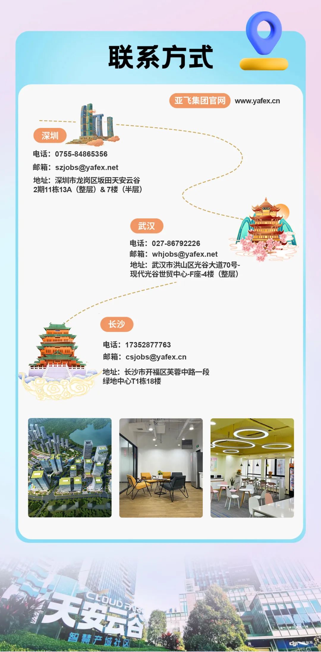 <p>联系方式</p>
<p>亚飞集团官网</p>
<p>www.yafex.cn</p>
<p>深圳</p>
<p>电话:0755-84865356</p>
<p>邮箱:szjobs@yafex.net</p>
<p>地址:深圳市龙岗区坂田天安云谷<br/>2期11栋13A(整层)&7楼(半层)</p>
<p>武汉</p>
<p>电话:027-86792226</p>
<p>邮箱:whjobs@yafex.net</p>
<p>地址:武汉市洪山区光谷大道70号-<br/>现代光谷世贸中心-F座-4楼(整层)</p>
<p>长沙</p>
<p>电话:17352877763</p>
<p>邮箱:csjobs@yafex.cn</p>
<p>地址:长沙市开福区芙蓉中路一段<br/>绿地中心T1栋18楼</p>
<p>CpUDFK</p>
<p>天安</p>
<p>智慧产城社区</p>
