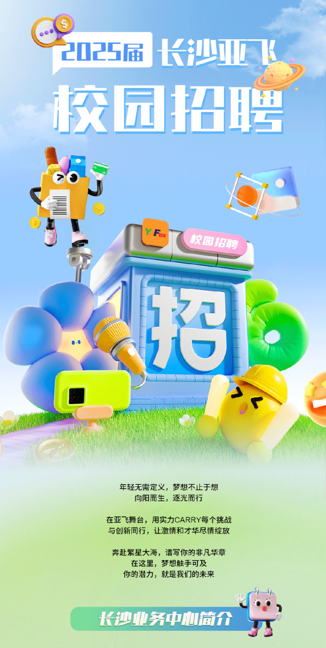 <p>聘</p>
<p>招</p>
<p>年轻无需定义,梦想不止于想</p>
<p>向阳而生,逐光而行</p>
<p>在亚飞舞台,用实力CARRY每个挑战</p>
<p>与创新同行,让激情和才华尽情绽放</p>
<p>奔赴繁星大海,谱写你的非凡华章</p>
<p>在这里,梦想触手可及</p>
<p>你的潜力,就是我们的未来</p>
<p>长沙业务中心简介</p>

<table>
<tr><td colspan="2"></td>
<td rowspan="2"></td>
<td rowspan="2">长</td>
<td rowspan="2"></td>
<td rowspan="2">业</td>
</tr>
<tr><td colspan="2">中2025届</td>
</tr>
<tr><td colspan="4"></td>
<td colspan="2"></td>
</tr>
<tr><td></td>
<td></td>
<td></td>
<td rowspan="2">1</td>
<td></td>
<td rowspan="2"></td>
</tr>
<tr><td>校</td>
<td>园</td>
<td></td>
<td>t</td>
</tr>
<tr><td colspan="6">CJ iI IYFax校固招聘 1</td>
</tr>
<tr><td></td>
<td colspan="2"></td>
<td colspan="2"></td>
<td rowspan="2"></td>
</tr>
<tr><td colspan="3"></td>
<td colspan="2"></td>
</tr>
</table>
