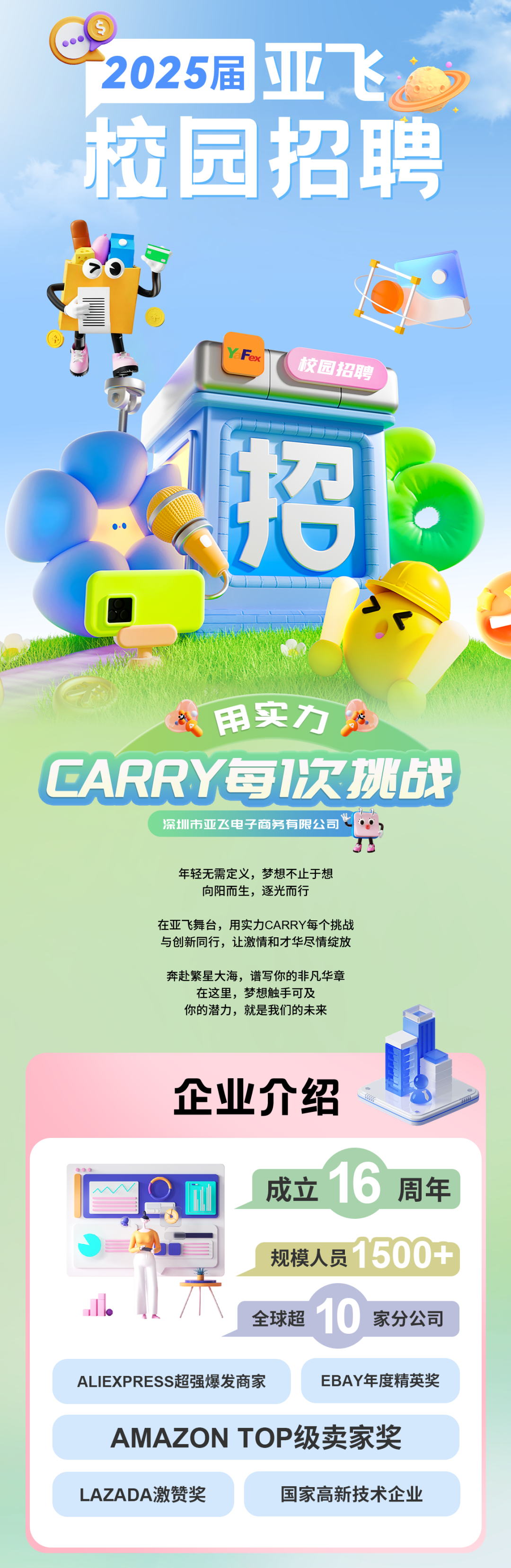 <p>2025届亚飞<br/>校园招聘</p>
<p>YF</p>
<p>校园招聘</p>
<p>招</p>
<p>用实力</p>
<p>CARRY每1次挑战</p>
<p>深圳市亚飞电子商务有限公司、</p>
<p>年轻无需定义，梦想不止于想</p>
<p>向阳而生，逐光而行</p>
<p>在亚飞舞台，用实力CARRY每个挑战<br/>与创新同行，让激情和才华尽情绽放</p>
<p>奔赴繁星大海，谱写你的非凡华章<br/>在这里，梦想触手可及</p>
<p>你的潜力，就是我们的未来</p>
<p>企业介绍</p>
<p>成立16<br/>周年<br/>规模人员1500+<br/>全球超 0<br/>家分公司</p>
<p>ALIEXPRESS超强爆发商家</p>
<p>EBAY年度精英奖</p>
<p>AMAZON TOP级卖家奖<br/>LAZADA激赞奖</p>
<p>国家高新技术企业</p>
