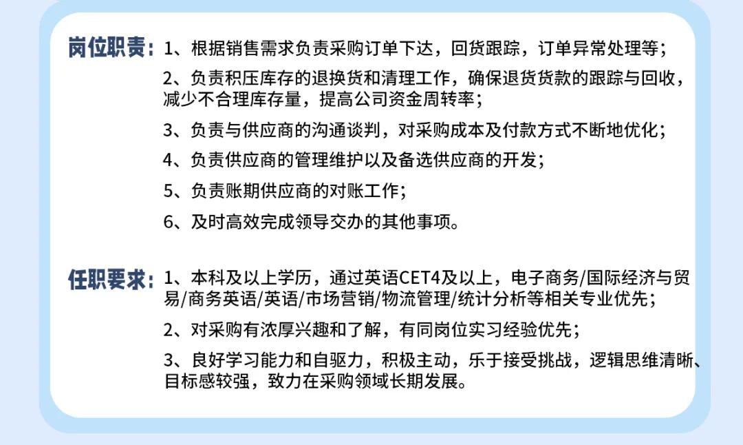 <p>岗位职责:1、根据销售需求负责采购订单下达，回货跟踪，订单异常处理等;</p>
<p>2、负责积压库存的退换货和清理工作，确保退货货款的跟踪与回收，<br/>减少不合理库存量，提高公司资金周转率;</p>
<p>3、负责与供应商的沟通谈判，对采购成本及付款方式不断地优化;<br/>4、负责供应商的管理维护以及备选供应商的开发;</p>
<p>5、负责账期供应商的对账工作;</p>
<p>6、及时高效完成领导交办的其他事项。</p>
<p>任职要求:1、本科及以上学历，通过英语CET4及以上，电子商务/国际经济与贸</p>
<p>易/商务英语/英语/市场营销/物流管理/统计分析等相关专业优先;<br/>2、对采购有浓厚兴趣和了解，有同岗位实习经验优先;</p>
<p>3、良好学习能力和自驱力，积极主动，乐于接受挑战，逻辑思维清晰、<br/>目标感较强，致力在采购领域长期发展。</p>
