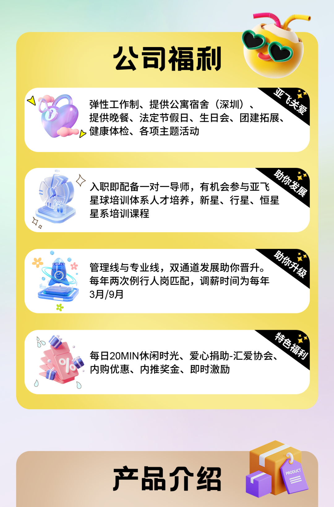 <p>公司福利</p>
<p>亚飞关爱</p>
<p>弹性工作制、提供公寓宿舍(深圳)、</p>
<p>提供晚餐、法定节假日、生日会、团建拓展、<br/>健康体检、各项主题活动</p>
<p>口</p>
<p>助你发展</p>
<p>口<br/>入职即配备一对一导师，有机会参与亚飞<br/>星球培训体系人才培养，新星、行星、恒星<br/>星系培训课程</p>
<p>助你升级</p>
<p>管理线与专业线，双通道发展助你晋升。</p>
<p>每年两次例行人岗匹配，调薪时间为每年</p>
<p>3月/9月</p>
<p>特色福利</p>
<p>每日20MIN休闲时光、爱心捐助-汇爱协会、<br/>内购优惠、内推奖金、即时激励</p>
<p>产品介绍</p>
<p>PRODUCT</p>
