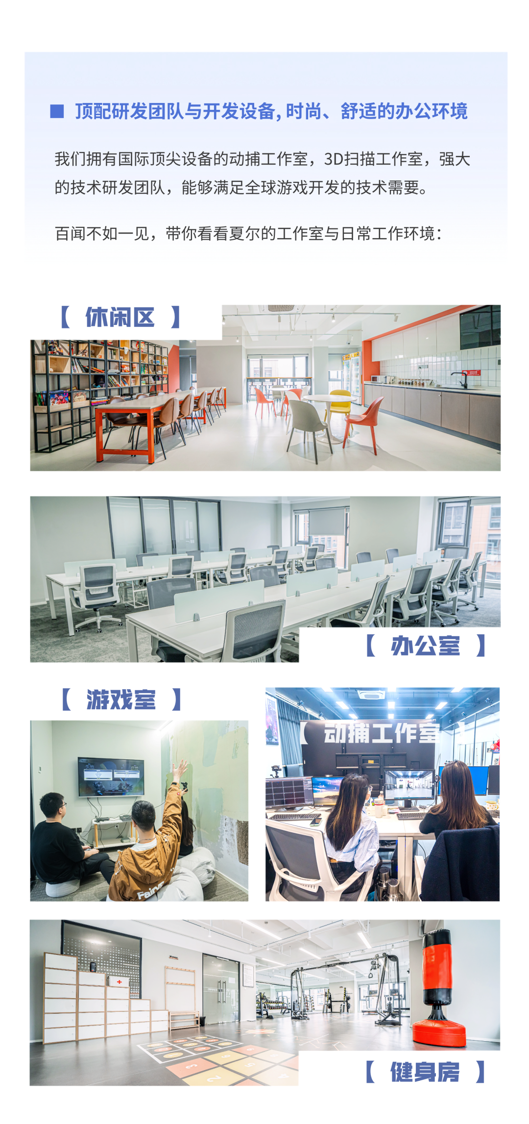 <p>顶配研发团队与开发设备，时尚、舒适的办公环境</p>
<p>我们拥有国际顶尖设备的动捕工作室，3D扫描工作室，强大<br/>的技术研发团队，能够满足全球游戏开发的技术需要。</p>
<p>百闻不如一见，带你看看夏尔的工作室与日常工作环境:</p>
<p>[休闲区]</p>
<p>[办公室]</p>
<p>[游戏室</p>
<p> </p>
<p>[健身房]</p>
