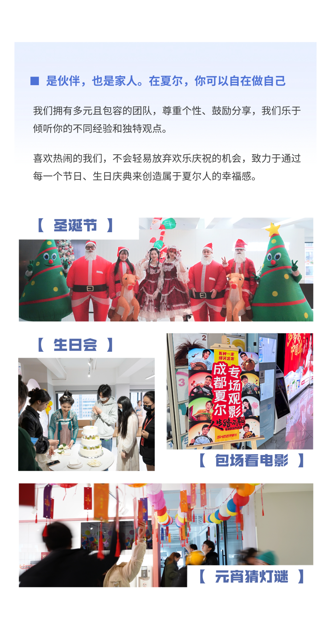 <p> 是伙伴,也是家人。在夏尔,你可以自在做自己</p>
<p>我们拥有多元且包容的团队,尊重个性、鼓励分享,我们乐于</p>
<p>倾听你的不同经验和独特观点。</p>
<p>喜欢热闹的我们,不会轻易放弃欢乐庆祝的机会,致力于通过</p>
<p>每一个节日、生日庆典来创造属于夏尔人的幸福感。</p>
<p>[圣诞节]</p>
<p>[生日会]</p>
<p>地奖出装</p>
<p>成</p>
<p>都场</p>
<p>夏观</p>
<p>尔影型</p>
<p>人生路熟</p>
<p>sHEER要尔</p>
<p>[包场看电影]</p>
<p>[元宵猜灯谜]</p>
