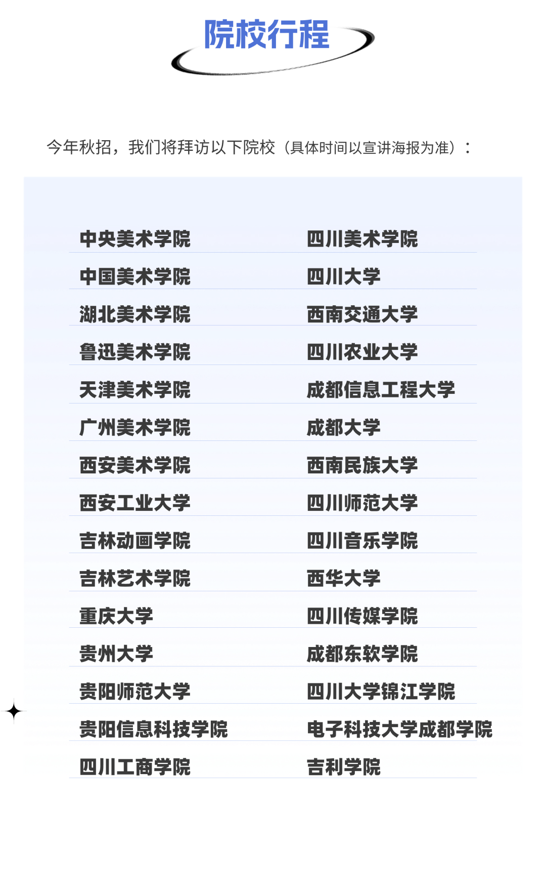 <p>院校行程</p>
<p>今年秋招，我们将拜访以下院校(具体时间以宣讲海报为准):</p>
<p>中央美术学院<br/>中国美术学院<br/>湖北美术学院<br/>鲁迅美术学院<br/>天津美术学院<br/>广州美术学院<br/>西安美术学院<br/>西安工业大学<br/>吉林动画学院<br/>吉林艺术学院<br/>重庆大学</p>
<p>贵州大学</p>
<p>贵阳师范大学</p>
<p>贵阳信息科技学院<br/>四川工商学院</p>
<p>四川美术学院</p>
<p>四川大学</p>
<p>西南交通大学</p>
<p>四川农业大学</p>
<p>成都信息工程大学<br/>成都大学</p>
<p>西南民族大学</p>
<p>四川师范大学</p>
<p>四川音乐学院</p>
<p>西华大学</p>
<p>四川传媒学院</p>
<p>成都东软学院</p>
<p>四川大学锦江学院</p>
<p>电子科技大学成都学院<br/>吉利学院</p>

