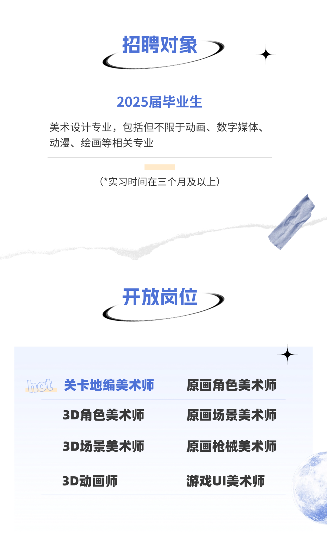 <p>招聘对象)</p>
<p>c</p>
<p>2025届毕业生</p>
<p>美术设计专业,包括但不限于动画、数字媒体、</p>
<p>动漫、绘画等相关专业</p>
<p>(*实习时间在三个月及以。上)</p>
<p>开放岗位)</p>
<p>hot 关卡地编美术师原画角色美术师</p>
<p>3D角色美术师原画场景美术师</p>
<p>3D场景美术师原画枪械美术师</p>
<p>3D动画师游戏UI美术师</p>
