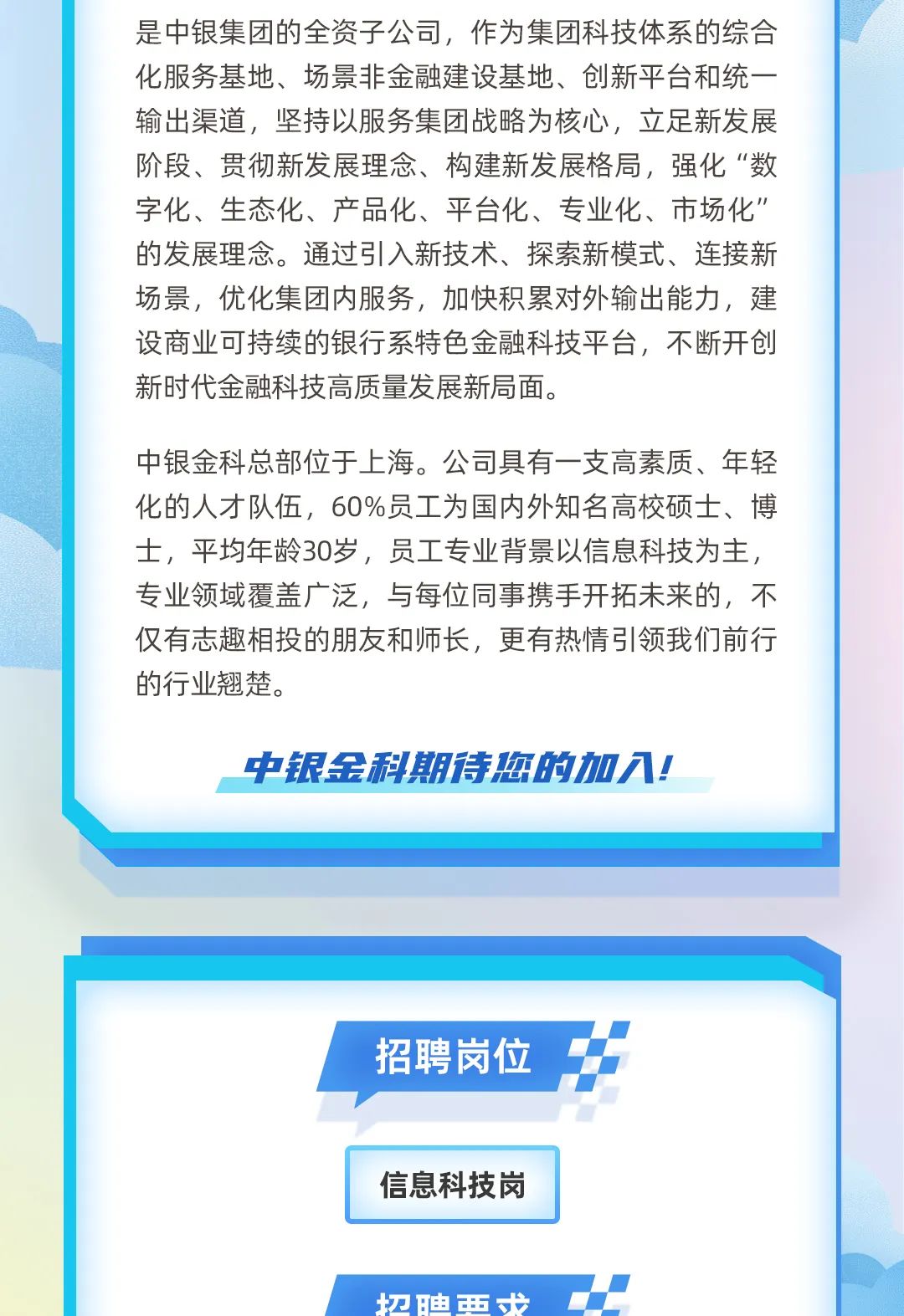<p>切迪西步</p>

<table>
<tr><td colspan="3">是中银集团的全资子公司,作为集团科技体系的综合化服务基地、场景非金融建设基地、创新平台和统- -输出渠道,坚持以服务集团战略为核心,立足新发展阶段、贯彻新发展理念、构建新发展格局,强化“数字化、生态化、产品化、平台化、专业化、市场化”的发展理念。通过引入新技术、探索新模式、连接新场景,优化集团内服务,加快积累对外输出能力,建设商业可持续的银行系特色金融科技平台,不断开创新时代金融科技高质量发展新局面。中银金科总部位于上海。公司具有一支高素质、年轻化的人才队伍,60%员工为国内外知名高校硕士、博士,平均年龄30岁,员工专业背景以信息科技为主,专业领域覆盖广泛,与每位同事携手开拓未来的,不仅有志趣相投的朋友和师长,更有热情引领我们前行的行业翘楚。中银金科期诗您的加入!</td>
</tr>
<tr><td colspan="3"></td>
</tr>
<tr><td colspan="3"></td>
</tr>
<tr><td colspan="3"></td>
</tr>
<tr><td colspan="3"></td>
</tr>
<tr><td colspan="3"> \'招聘岗位 \'1\'</td>
</tr>
<tr><td></td>
<td>信息科技岗</td>
<td></td>
</tr>
</table>
