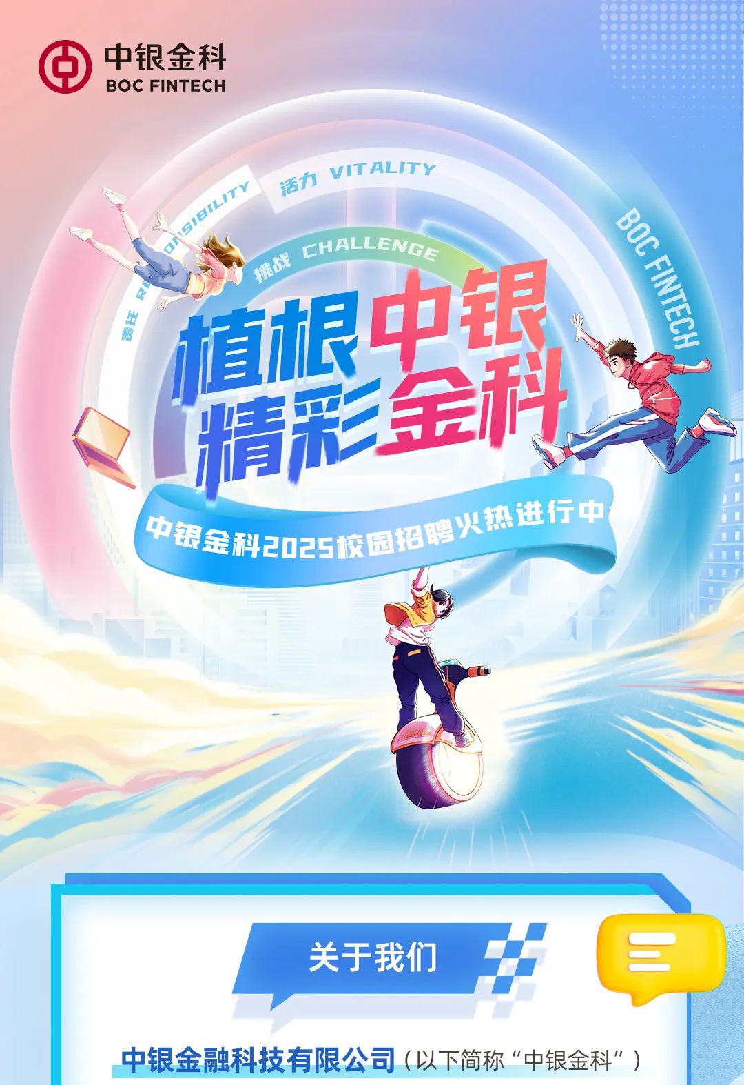 <p>)中银金科</p>
<p>BOC FINT ECH</p>
<p>活力vITALITY</p>
<p>上心机CHAILENGE</p>
<p>的植根中</p>
<p>精彩</p>
<p>热进行中</p>
<p>中银金科2025校园招聘人</p>
<p>关于我们三</p>
<p>中银金融科技有限公司(以下简称“中银金科”)</p>
