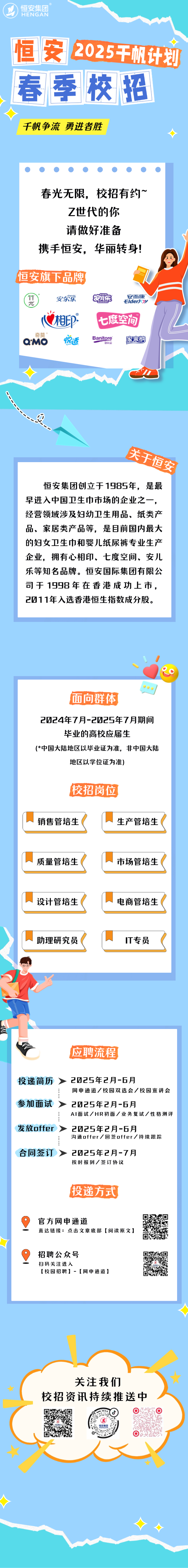 <p>HENGAN恒安集团</p>
<p>恒安2025干机计划</p>
<p>关注我们</p>
<p>校招资讯持续推送中</p>
<p>  </p>
<p>用</p>
<p> </p>

<table>
<tr><td>春季校招千帆争流勇进者胜                   春光无限,校招有约~Z世代的你请做好准备携手恒安,华丽转身!恒安旗下品牌安而康安尔簇 尿 ElderJOY相p° 七摩空间奇莫Banitore 家来纱aMO 惋适 便利V du J关天恒公恒安集团创立于1985年,是最早进入中国卫生巾市场的企业之一,经营领域涉及妇幼卫生用品、纸类产品、家居类产品等,是目前国内最大的妇女卫生巾和婴儿纸尿裤专业生产企业,拥有心相印、七度空间、安儿乐等知名品牌。恒安国际集团有限公司于1998年在香港成功上市,201 1年入选香港恒生指数成分股。</td>
</tr>
<tr><td>,、面向群体2024年7月-2025年7月期间毕业的高校应届生(*中国大陆地区以毕业证为准,非中国大陆地区以学位证为准)校招岗位销售管培生( 生产管培生(质量管培生( 市场管培生(设计管培生( 电商管培生(助理研究员( IT专员应聘流程投递简历> 2025年2月-6月网申通道/校园双选会/校园宣讲会参加面试 > 2025年2月-6月AI面试/HR初面/业务复试/性格测评发放offer> 2025年2月-6月沟通offer/回签offer/持续跟踪合同签订> 2025年2月-7月按时报到/签订协议投递方式0官方网申通道 号直达链接:点击文章底部[阅读原文]向招聘公众号 是扫码关注进入 装[校园招聘] -[网申通道] e</td>
</tr>
<tr><td></td>
</tr>
</table>
