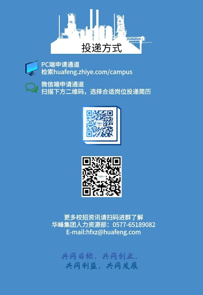<p>投递方式</p>
<p>PC端申请通道</p>
<p>检索huafeng.zhiye.com/campus<br/>微信端申请通道</p>
<p>扫描下方二维码，选择合适岗位投递简历</p>
<p>更多校招资讯请扫码进群了解</p>
<p>华峰集团人力资源部:0577-65189082<br/>E-mail:hfxz@huafeng.com</p>
<p>共同目标，共同创业，<br/>共同利益，共同发展</p>
