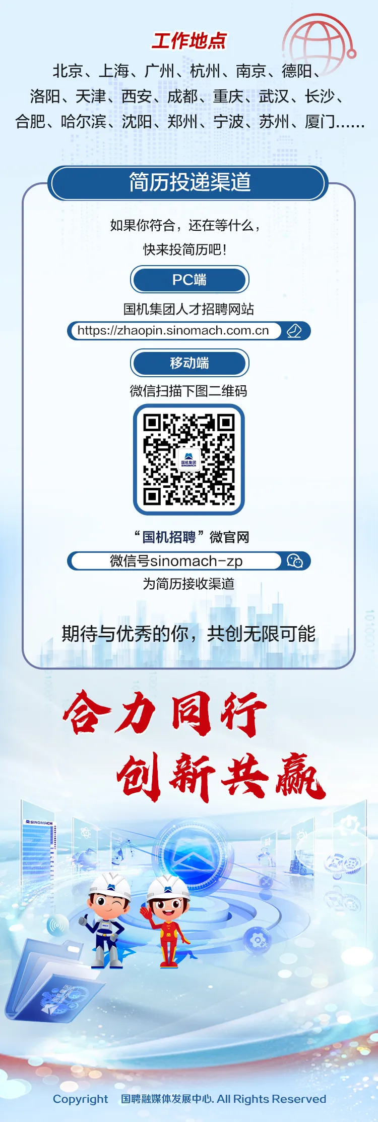 <p>工作地点</p>
<p>北京、上海、广州、杭州、南京、德阳、</p>
<p>洛阳、天津、西安、成都、重庆、武汉、长沙、</p>
<p>合肥、哈尔滨、沈阳、郑州、宁波、苏州、厦.....</p>
<p>简历投递渠道</p>
<p>如果你符合,还在等什么,</p>
<p>快来投简历吧!</p>
<p>PC端</p>
<p>国机集团人才招聘网站</p>
<p>( htps:/zhaopin.sinomach.com.cn )</p>
<p>移动端</p>
<p>微信扫描下图二维码</p>
<p>“国机招聘”微官网</p>
<p>C微信号sinomach-zp)</p>
<p>为简历接收渠道</p>
<p>期待与优秀的你,共创无限可能</p>
<p>合力同行</p>
<p>创新共赢</p>
<p>SINOMACH</p>
<p>Copyright 国聘融媒体发展中心. All Rights Reserved</p>
