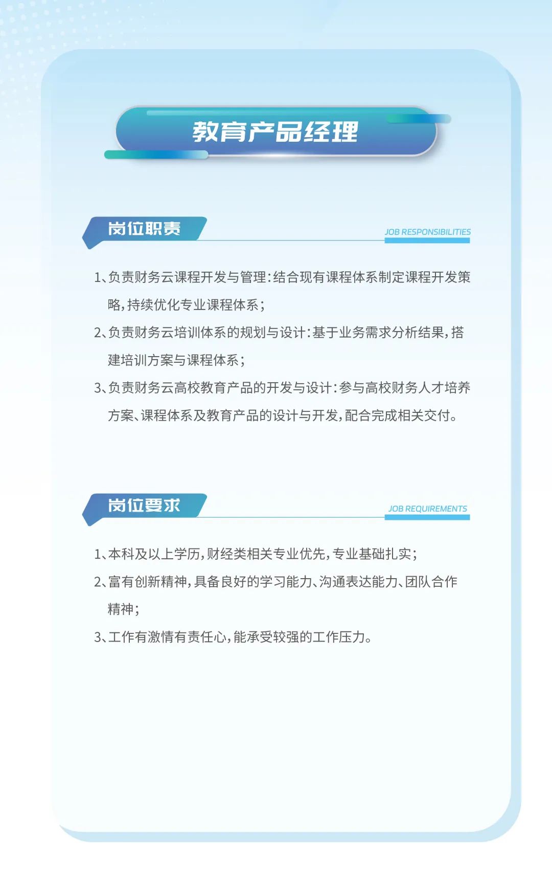 <p>教育产品经理</p>
<p>岗位职责JOB RESPONSIBILITIES</p>
<p>1、负责财务云课程开发与管理:结合现有课程体系制定课程开发策</p>
<p>略,持续优化专业课程体系;</p>
<p>2、负责财务云培训体系的规划与设计:基于业务需求分析结果,搭</p>
<p>建培训方案与课程体系;</p>
<p>3、负责财务云高校教育产品的开发与设计:参与高校财务人才培养</p>
<p>方案、课程体系及教育产品的设计与开发,配合完成相关交付。</p>
<p>岗位要求JOB REQUIREMENTS</p>
<p>1、本科及以上学历,财经类相关专业优先,专业基础扎实;</p>
<p>2、富有创新精神,具备良好的学习能力、沟通表达能力、团队合作</p>
<p>精神;</p>
<p>3、工作有激情有责任心,能承受较强的工作压力。</p>
