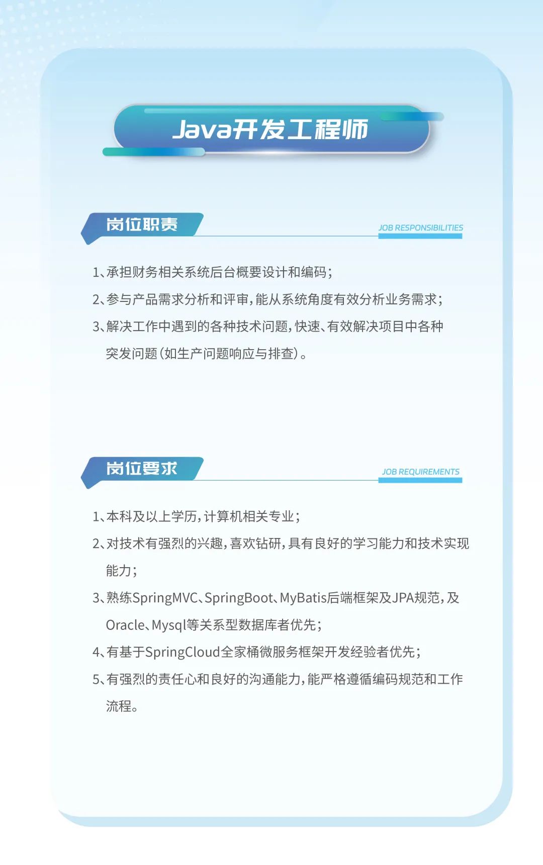 <p>Java开发工程师</p>
<p>岗位职责JOB RESPONSIBILITIES</p>
<p>1、承担财务相关系统后台概要设计和编码;</p>
<p>2、参与产品需求分析和评审,能从系统角度有效分析业务需求;</p>
<p>3、解决工作中遇到的各种技术问题,快速、有效解决项目中各种</p>
<p>突发问题(如生产问题响应与排查)。</p>
<p>岗位要求JOB REQUIREMENTS</p>
<p>1、本科及以上学历,计算机相关专业;</p>
<p>2、对技术有强烈的兴趣,喜欢钻研,具有良好的学习能力和技术实现</p>
<p>能力;</p>
<p>3、熟练SpringMVC、SpringBoot、MyBatis后端框架及JPA规范,及</p>
<p>Oracle、Mysql等关系型数据库者优先;</p>
<p>4、有基于SpringCloud全家桶微服务框架开发经验者优先;</p>
<p>5、有强烈的责任心和良好的沟通能力,能严格遵循编码规范和工作</p>
<p>流程。</p>
