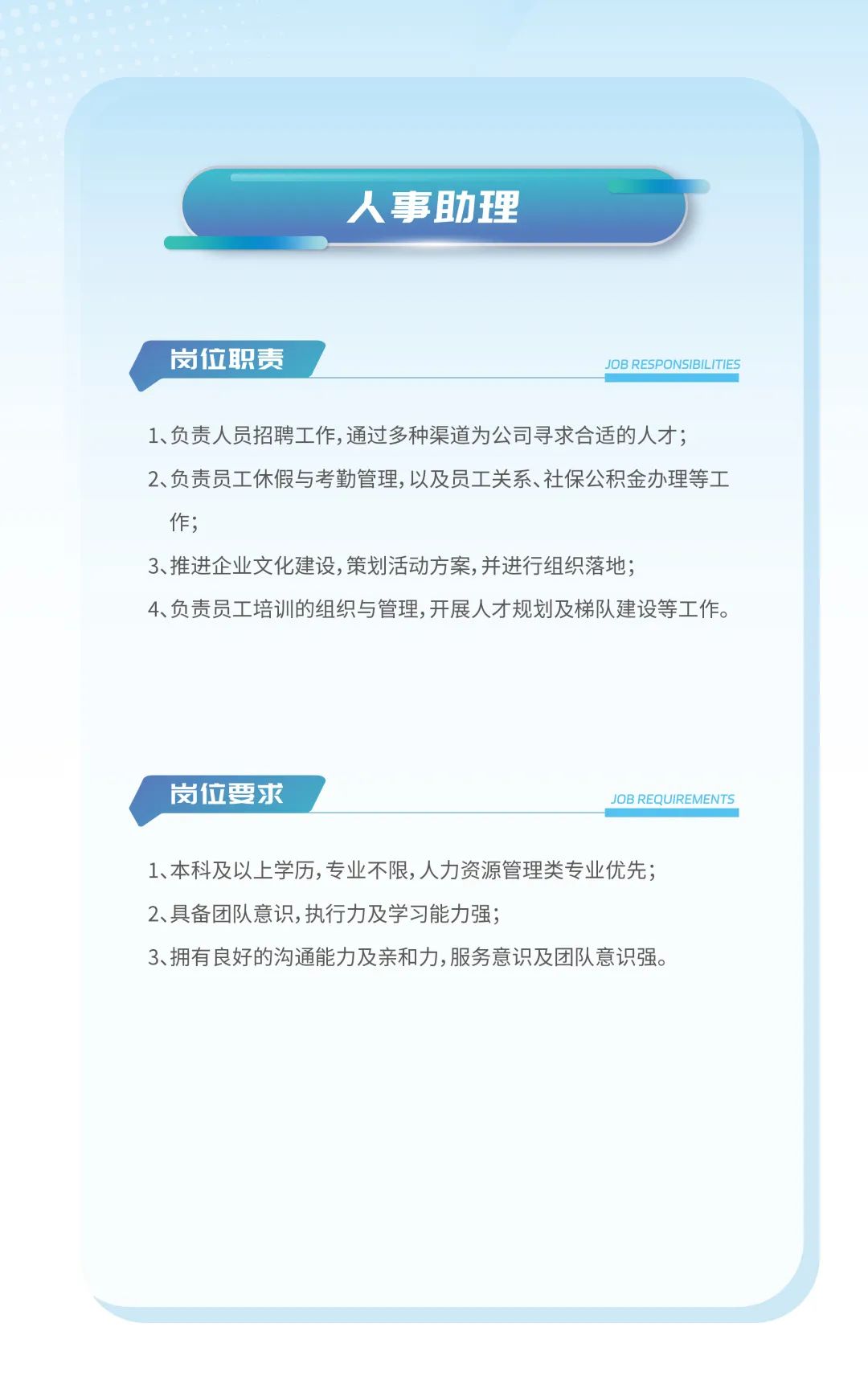 <p>人事助理</p>
<p>岗位职责JOB RESPONSIBILITIES</p>
<p>1、负责人员招聘工作,通过多种渠道为公司寻求合适的人才;</p>
<p>2、负责员工休假与考勤管理,以及员工关系、社保公积金办理等工</p>
<p>作;</p>
<p>3、推进企业文化建设,策划活动方案,并进行组织落地;</p>
<p>4、负责员工培训的组织与管理,开展人才规划及梯队建设等工作。</p>
<p>岗位要求JOB REQUIREMENTS</p>
<p>1、本科及以上学历,专业不限,人力资源管理类专业优先;</p>
<p>2、具备团队意识,执行力及学习能力强;</p>
<p>3、拥有良好的沟通能力及亲和力,服务意识及团队意识强。</p>
