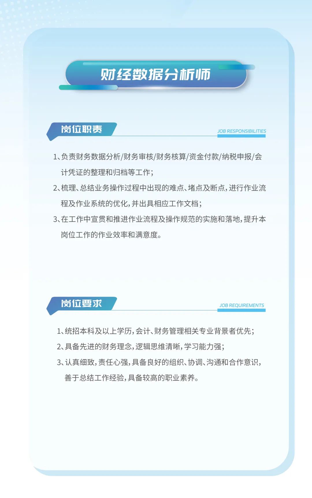 <p>财经数据分析师</p>
<p>岗位职责JOB RESPONSIBILITIES</p>
<p>1、负责财务数据分析/财务审核/财务核算/资金付款/纳税申报/会</p>
<p>计凭证的整理和归档等工作;</p>
<p>2、梳理、总结业务操作过程中出现的难点、堵点及断点,进行作业流</p>
<p>程及作业系统的优化,并出具相应工作文档;</p>
<p>3、在工作中宣贯和推进作业流程及操作规范的实施和落地,提升本</p>
<p>岗位工作的作业效率和满意度。</p>
<p>岗位要求JOB REQUIREMENTS</p>
<p>1、统招本科及以上学历,会计、财务管理相关专业背景者优先;</p>
<p>2、具备先进的财务理念,逻辑思维清晰,学习能力强;</p>
<p>3、认真细致,责任心强,具备良好的组织、协调、沟通和合作意识,</p>
<p>善于总结工作经验,具备较高的职业素养。</p>
