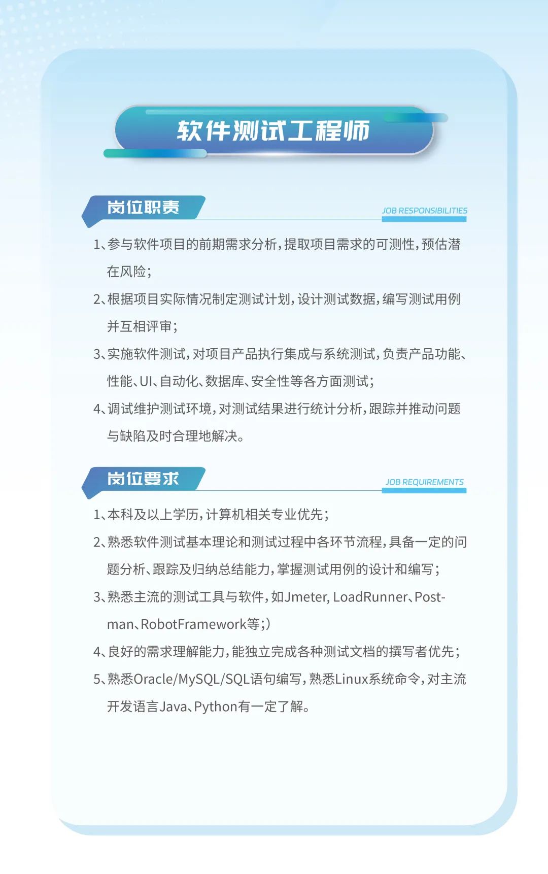 <p>软件测试工程师</p>
<p>岗位职责JOB RESPONSIBIL .ITIES</p>
<p>1、参与软件项目的前期需求分析,提取项目需求的可测性,预估潜</p>
<p>在风险;</p>
<p>2、根据项目实际情况制定测试计划,设计测试数据,编写测试用例</p>
<p>并互相评审;</p>
<p>3、实施软件测试,对项目产品执行集成与系统测试,负责产品功能、</p>
<p>性能、UI、自动化、数据库、安全性等各方面测试;</p>
<p>4、调试维护测试环境,对测试结果进行统计分析,跟踪并推动问题</p>
<p>与缺陷及时合理地解决。</p>
<p>岗位要求JOB REQUIREMENTS</p>
<p>1、本科及以上学历,计算机相关专业优先;</p>
<p>2、熟悉软件测试基本理论和测试过程中各环节流程,具备一定的问</p>
<p>题分析、跟踪及归纳总结能力,掌握测试用例的设计和编写;</p>
<p>3、熟悉主流的测试工具与软件,如Jmeter, LoadRunner、Post-</p>
<p>man、RobotFramework等;)</p>
<p>4、良好的需求理解能力,能独立完成各种测试文档的撰写者优先;</p>
<p>5、熟悉Oracle/MySQL/SQL语句编写,熟悉Linux系统命令,对主流</p>
<p>开发语言Java、Python有一定了解。</p>
