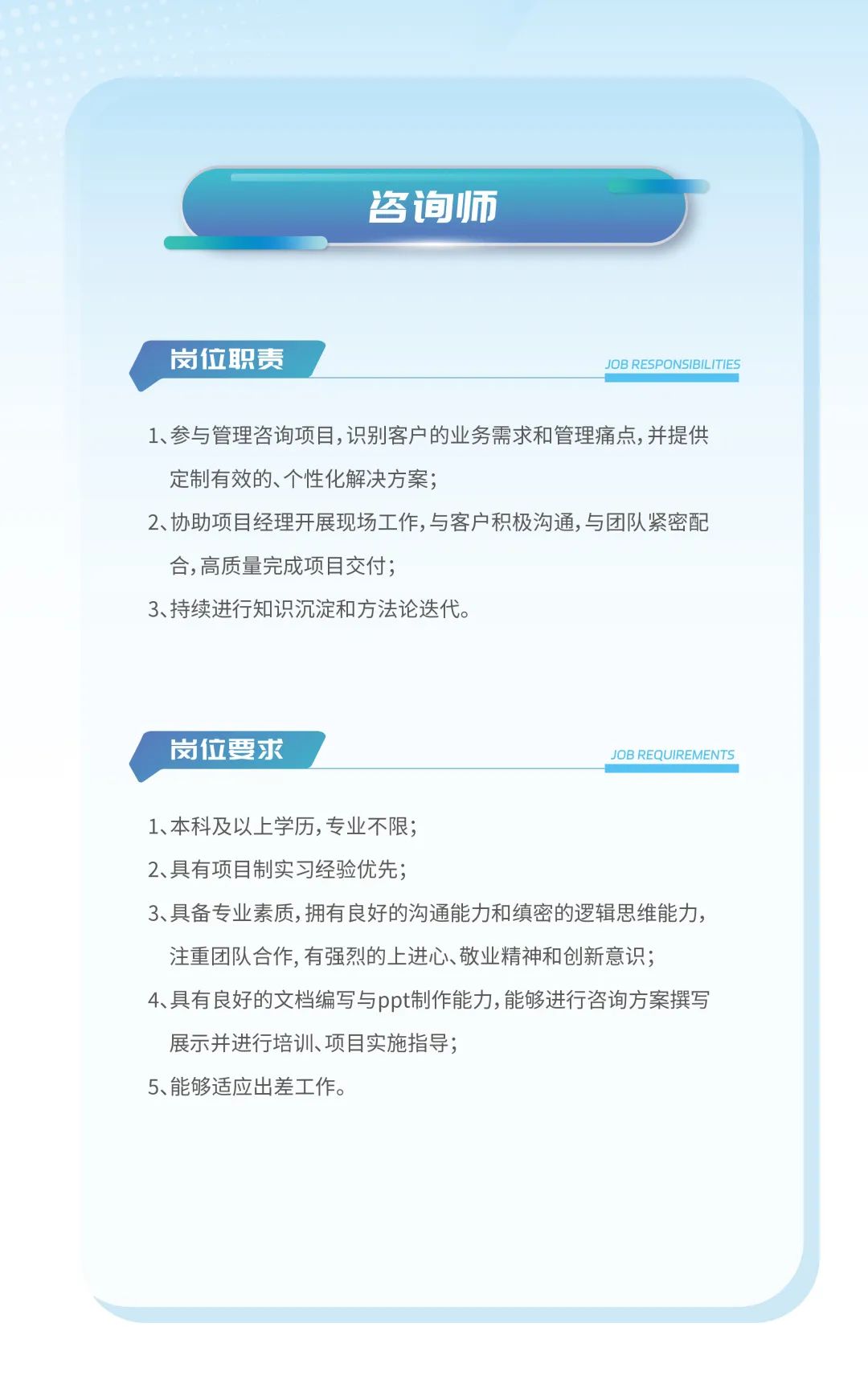 <p>咨询师</p>
<p>岗位职责</p>
<p>JOB RESPONSIBILITIES</p>
<p>1、参与管理咨询项目,识别客户的业务需求和管理痛点,并提供<br/>定制有效的、个性化解决方案;</p>
<p>2、协助项目经理开展现场工作,与客户积极沟通,与团队紧密配<br/>合,高质量完成项目交付;</p>
<p>3、持续进行知识沉淀和方法论迭代。</p>
<p>岗位要求</p>
<p>JOB REQUIREMENTS</p>
<p>1、本科及以上学历,专业不限;</p>
<p>2、具有项目制实习经验优先;</p>
<p>3、具备专业素质,拥有良好的沟通能力和缜密的逻辑思维能力，<br/>注重团队合作,有强烈的上进心、敬业精神和创新意识;</p>
<p>4、具有良好的文档编写与ppt制作能力,能够进行咨询方案撰写<br/>展示并进行培训、项目实施指导;</p>
<p>5、能够适应出差工作。</p>
