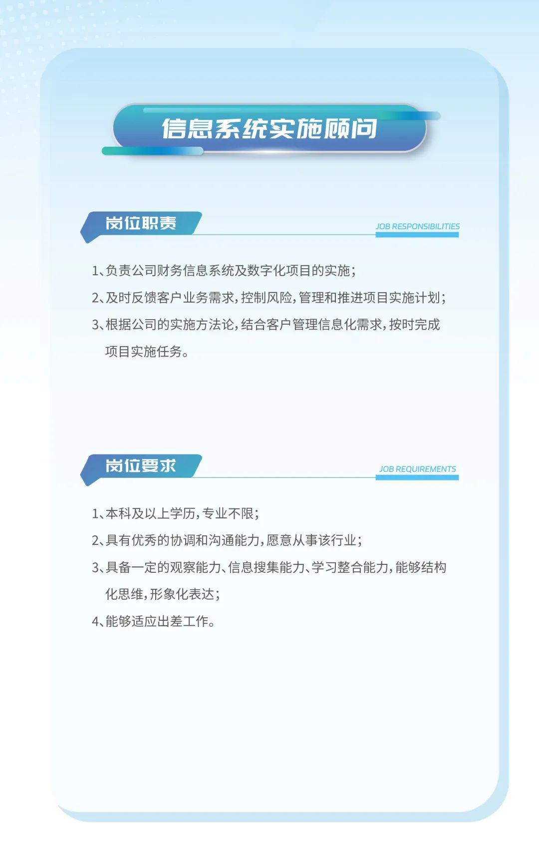 <p>信息系统实施顾问</p>
<p>岗位职责JOB RESPONSIBILITIES</p>
<p>1、负责公司财务信息系统及数字化项目的实施;</p>
<p>2、及时反馈客户业务需求,控制风险,管理和推进项目实施计划;</p>
<p>3、根据公司的实施方法论,结合客户管理信息化需求,按时完成</p>
<p>项目实施任务。</p>
<p>岗位要求JOB REQUIREMENTS</p>
<p>1、本科及以.上学历,专业不限;</p>
<p>2、具有优秀的协调和沟通能力,愿意从事该行业;</p>
<p>3、具备一定的观察能力、信息搜集能力、学习整合能力,能够结构</p>
<p>化思维,形象化表达;</p>
<p>4、能够适应出差工作。</p>
