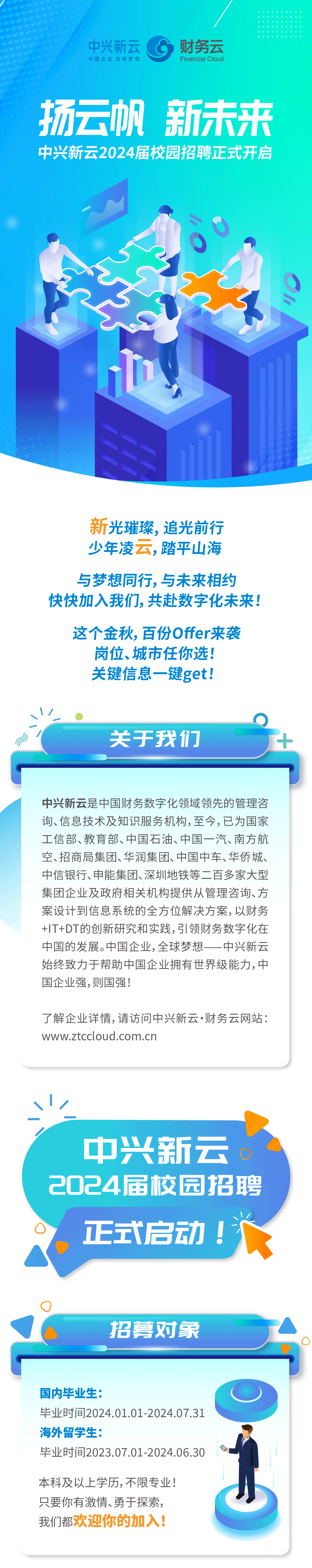 <p>/</p>
<p>中兴新云<br/>中国企业全球梦想</p>
<p>财务云<br/>Financial Cloud</p>
<p>扬云帆新未来<br/>中兴新云2024届校园招聘正式开启</p>
<p>新光璀璨，追光前行<br/>少年凌云,踏平山海</p>
<p>与梦想同行,与未来相约<br/>快快加入我们，共赴数字化未来!</p>
<p>这个金秋，百份Offer来袭</p>
<p>岗位、城市任你选!<br/>关键信息一键get!</p>
<p>关于我们</p>
<p>中兴新云是中国财务数字化领域领先的管理咨<br/>询、信息技术及知识服务机构,至今,已为国家<br/>工信部、教育部、中国石油、中国一汽、南方航<br/>空、招商局集团、华润集团、中国中车、华侨城、<br/>中信银行、申能集团、深圳地铁等二百多家大型<br/>集团企业及政府相关机构提供从管理咨询、方<br/>案设计到信息系统的全方位解决方案,以财务<br/>+IT+DT的创新研究和实践,引领财务数字化在<br/>中国的发展。中国企业,全球梦想一<br/>一中兴新云<br/>始终致力于帮助中国企业拥有世界级能力,中<br/>国企业强,则国强!</p>
<p>了解企业详情,请访问中兴新云.财务云网站:<br/>www.ztccloud.com.cn</p>
<p>中兴新云<br/>O<br/>2024届校园招聘</p>
<p> </p>
<p>正式启动!</p>
<p>招募对象</p>
<p>国内毕业生:</p>
<p>毕业时间2024.01.01-2024.07.31<br/>海外留学生:</p>
<p>毕业时间2023.07.01-2024.06.30</p>
<p>本科及以上学历,不限专业!<br/>只要你有激情、勇于探索，<br/>我们都欢迎你的加入!</p>
