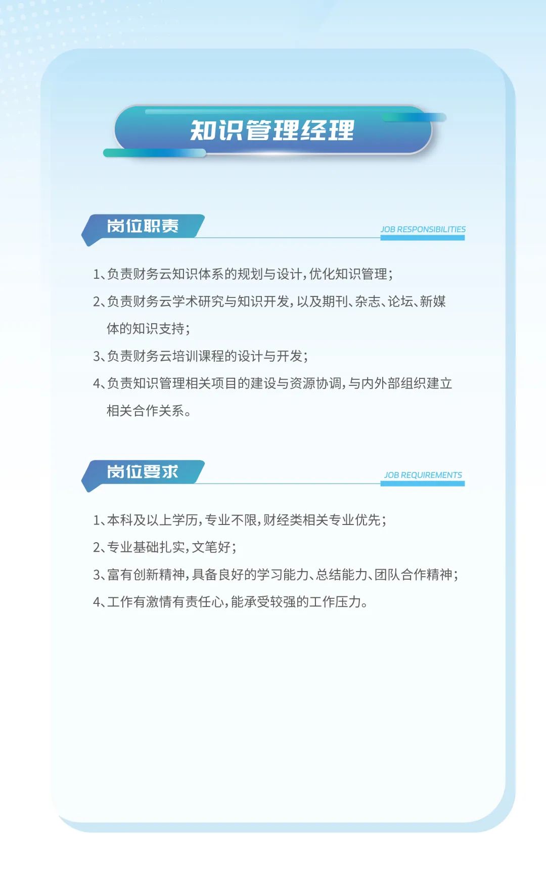 <p>知识管理经理</p>
<p>岗位职责JOB RESPONSIBILITIES</p>
<p>1、负责财务云知识体系的规划与设计,优化知识管理;</p>
<p>2、负责财务云学术研究与知识开发,以及期刊、杂志、论坛、新媒</p>
<p>体的知识支持;</p>
<p>3、负责财务云培训课程的设计与开发;</p>
<p>4、负责知识管理相关项目的建设与资源协调,与内外部组织建立</p>
<p>相关合作关系。</p>
<p>岗位要求JOB REQUIREMENTS</p>
<p>1、本科及以上学历,专业不限,财经类相关专业优先;</p>
<p>2、专业基础扎实,文笔好;</p>
<p>3、富有创新精神,具备良好的学习能力、总结能力、团队合作精神;</p>
<p>4、工作有激情有责任心,能承受较强的工作压力。</p>
