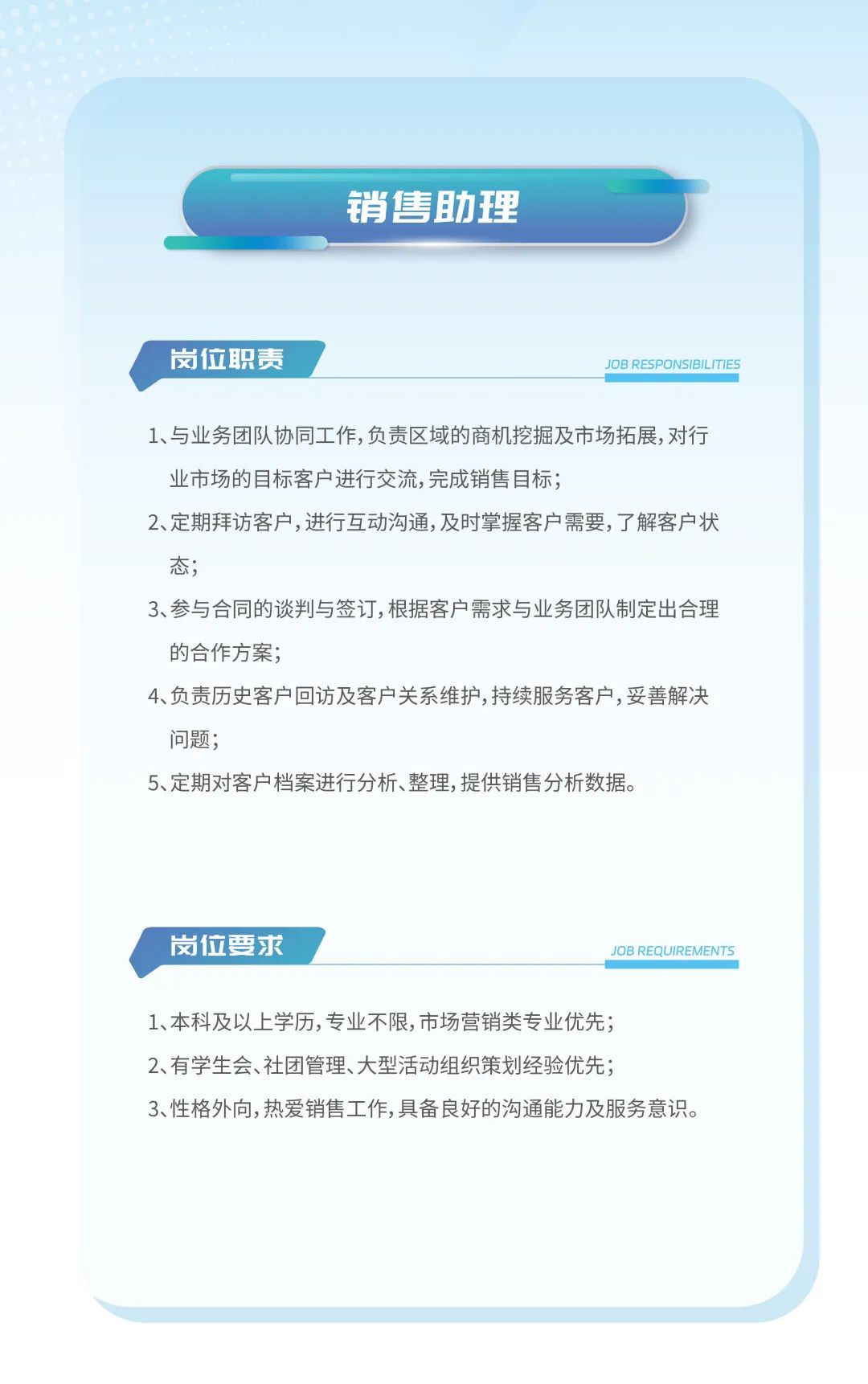 <p>销售助理</p>
<p>岗位职责JOB RESPONSIBILITIES</p>
<p>1、与业务团队协同工作,负责区域的商机挖掘及市场拓展,对行</p>
<p>业市场的目标客户进行交流,完成销售目标;</p>
<p>2、定期拜访客户,进行互动沟通,及时掌握客户需要,了解客户状</p>
<p>态;</p>
<p>3、参与合同的谈判与签订,根据客户需求与业务团队制定出合理</p>
<p>的合作方案;</p>
<p>4、负责历史客户回访及客户关系维护,持续服务客户,妥善解决</p>
<p>问题;</p>
<p>5、定期对客户档案进行分析、整理,提供销售分析数据。</p>
<p>岗位要求JOB REQUIREMENTS</p>
<p>1、本科及以上学历,专业不限,市场营销类专业优先;</p>
<p>2、有学生会、社团管理、大型活动组织策划经验优先;</p>
<p>3、性格外向,热爱销售工作,具备良好的沟通能力及服务意识。</p>
