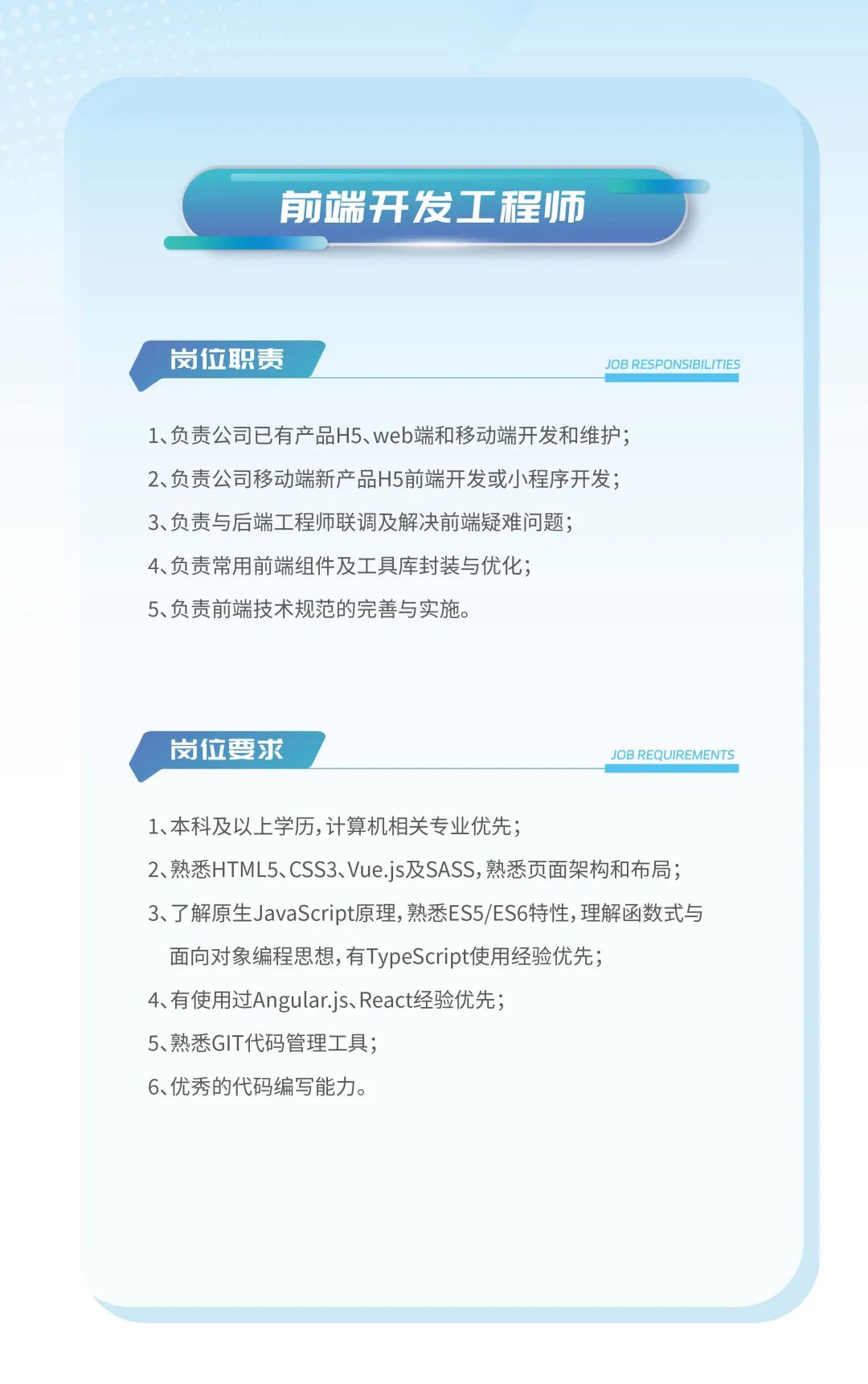 <p>前端开发工程师</p>
<p>岗位职责JOB RESPONSIBILITIES</p>
<p>1、负责公司已有产品H5、web端和移动端开发和维护;</p>
<p>2、负责公司移动端新产品H5前端开发或小程序开发;</p>
<p>3、负责与后端工程师联调及解决前端疑难问题;</p>
<p>4、负责常用前端组件及工具库封装与优化;</p>
<p>5、负责前端技术规范的完善与实施。</p>
<p>岗位要求JOB REQUIREMENTS</p>
<p>1、本科及以上学历,计算机相关专业优先;</p>
<p>2、熟悉HTML5、CSS3、Vue.js及SASS,熟悉页面架构和布局;</p>
<p>3、了解原生JavaScript原理,熟悉ES5/ES6特性,理解函数式与</p>
<p>面向对象编程思想,有TypeScript使用经验优先;</p>
<p>4、有使用过Angular.js、React经验优先;</p>
<p>5、熟悉GIT代码管理工具;</p>
<p>6、优秀的代码编写能力。</p>
