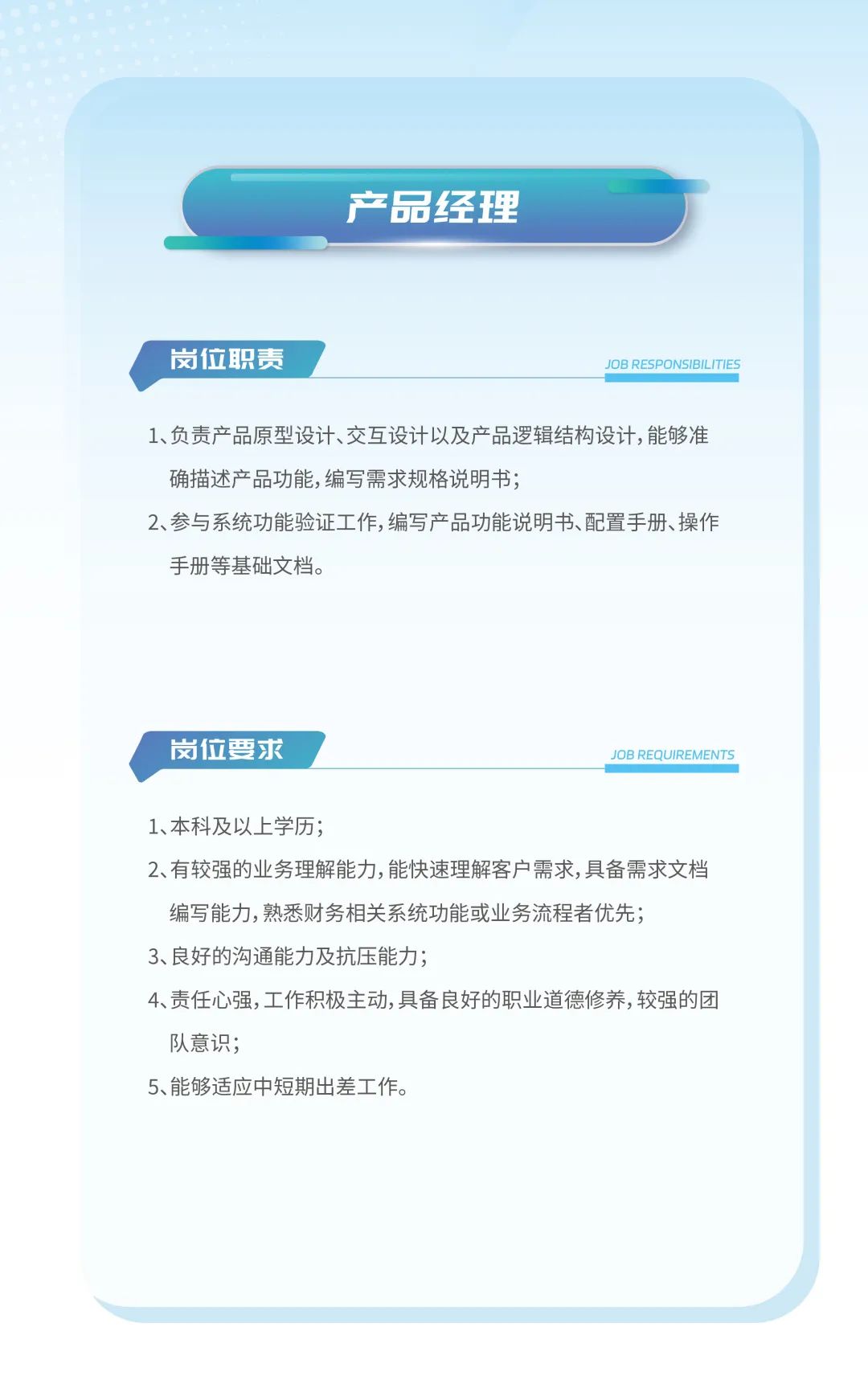 <p>产品经理</p>
<p>岗位职责JOB RESPONSIBILITIES</p>
<p>1、负责产品原型设计、交互设计以及产品逻辑结构设计,能够准</p>
<p>确描述产品功能,编写需求规格说明书;</p>
<p>2、参与系统功能验证工作,编写产品功能说明书、配置手册、操作</p>
<p>手册等基础文档。</p>
<p>岗位要求JOB REQUIREMENTS</p>
<p>1、本科及以.上学历;</p>
<p>2、有较强的业务理解能力,能快速理解客户需求,具备需求文档</p>
<p>编写能力,熟悉财务相关系统功能或业务流程者优先;</p>
<p>3、良好的沟通能力及抗压能力;</p>
<p>4、责任心强,工作积极主动,具备良好的职业道德修养,较强的团</p>
<p>队意识;</p>
<p>5、能够适应中短期出差工作。</p>
