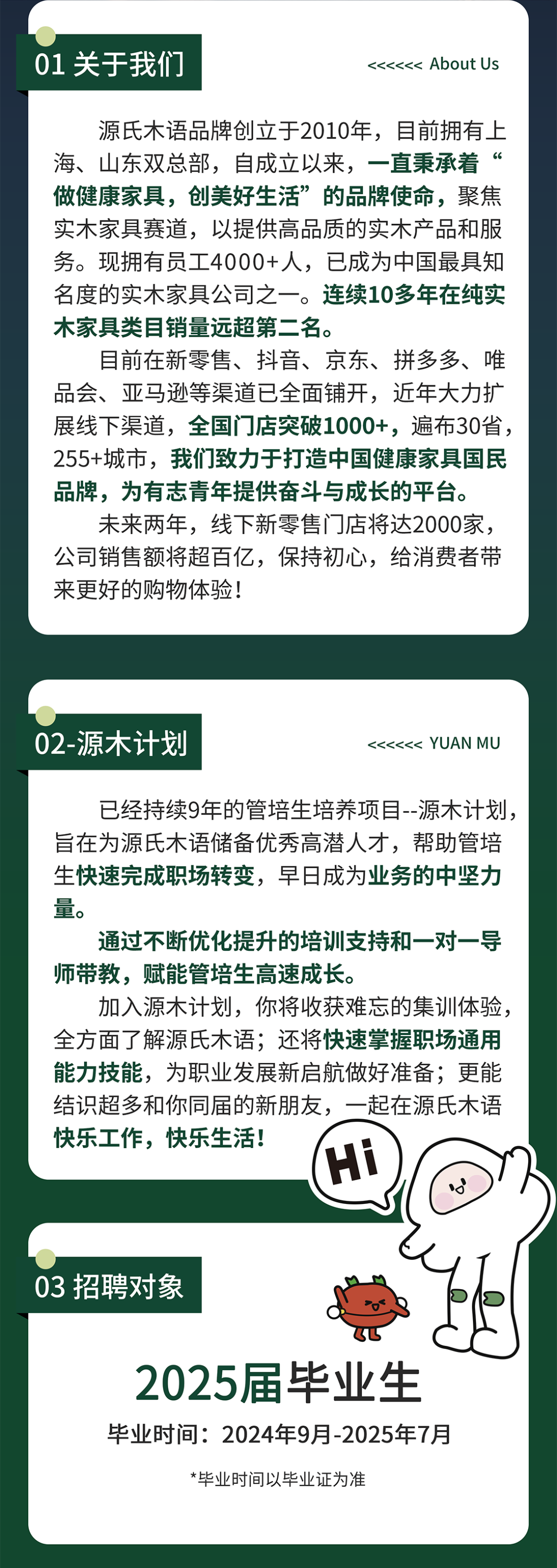 <p>01关于我们</p>
<p><<<<<< AboutUs</p>
<p>源氏木语品牌创立于2010年，目前拥有上<br/>海、山东双总部，自成立以来，一直秉承着“<br/>做健康家具，创美好生活”的品牌使命，聚焦<br/>实木家具赛道，以提供高品质的实木产品和服<br/>务。现拥有员工4000+人，已成为中国最具知<br/>名度的实木家具公司之一。连续10多年在纯实<br/>木家具类目销量远超第二名。</p>
<p>目前在新零售、抖音、京东、拼多多、唯<br/>品会、亚马逊等渠道已全面铺开，近年大力扩<br/>展线下渠道，全国门店突破1000+，遍布30省，<br/>255+城市，我们致力于打造中国健康家具国民<br/>品牌，为有志青年提供奋斗与成长的平台。</p>
<p>未来两年，线下新零售门店将达2000家，<br/>公司销售额将超百亿，保持初心，给消费者带<br/>来更好的购物体验!</p>
<p>02-源木计划</p>
<p><<<<<< YUAN MU</p>
<p>已经持续9年的管培生培养项目--源木计划，<br/>旨在为源氏木语储备优秀高潜人才，帮助管培<br/>生快速完成职场转变，早日成为业务的中坚力<br/>量。</p>
<p>通过不断优化提升的培训支持和一对一导<br/>师带教，赋能管培生高速成长。</p>
<p>加入源木计划，你将收获难忘的集训体验，<br/>全方面了解源氏木语;还将快速掌握职场通用<br/>能力技能，为职业发展新启航做好准备;更能<br/>结识超多和你同届的新朋友，一起在源氏木语<br/>快乐工作，快乐生活!</p>
<p>c</p>
<p>03招聘对象</p>
<p>2025届毕业生<br/>毕业时间:2024年9月-2025年7月</p>
<p>*毕业时间以毕业证为准</p>

