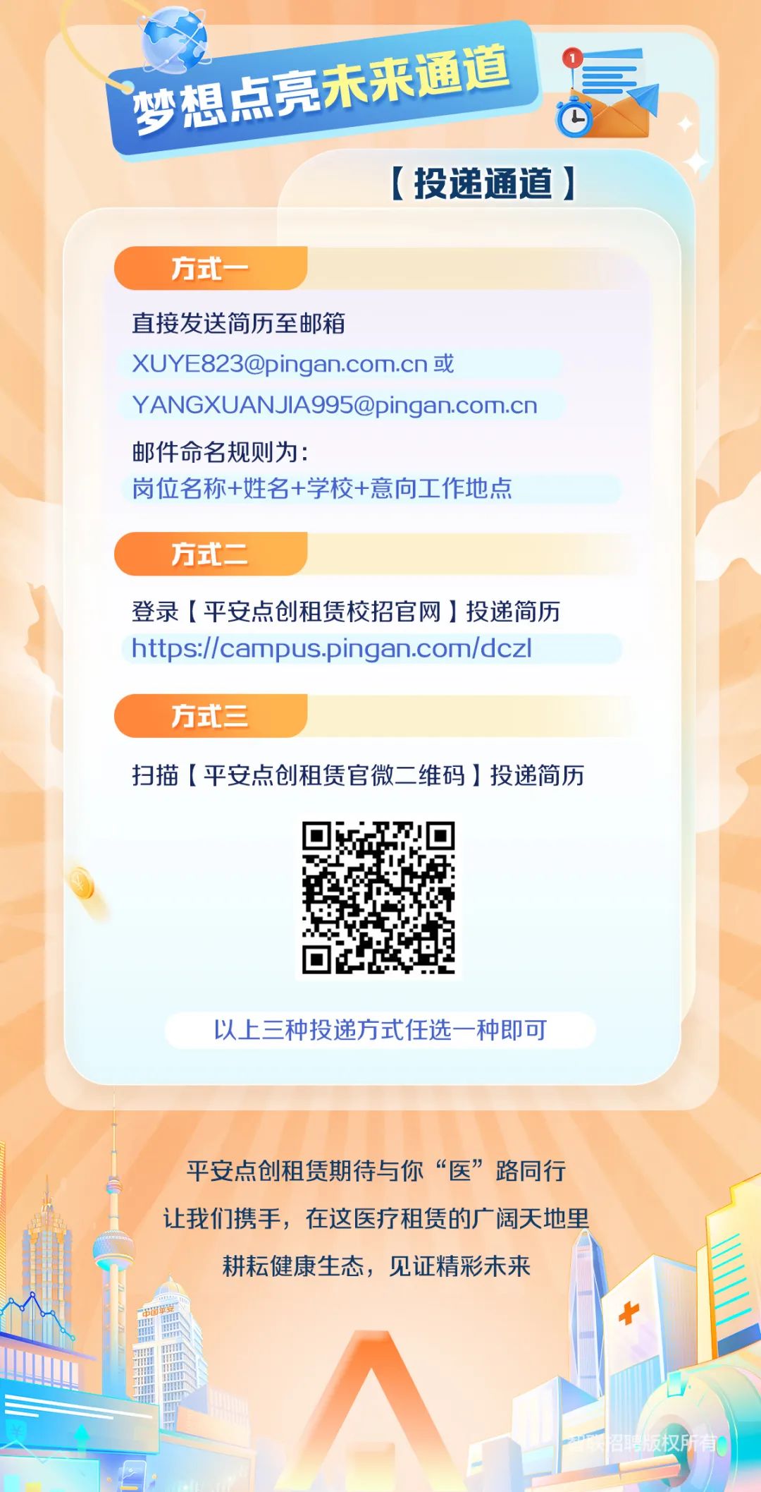 <p>梦想点亮未来酒道</p>
<p>心</p>
<p>[投递通道]</p>
<p>方式一</p>
<p>直接发送简历至邮箱</p>
<p>XUYE823@pingan.com.cn或</p>
<p>YANGXUANJlA995@pingan.com.cn</p>
<p>邮件命名规则为:</p>
<p>岗位名称+姓名+学校+意向工作地点</p>
<p>方式二</p>
<p>登录[平安点创租赁校招官网]投递简历</p>
<p>https://campus.pingan.com/dczl</p>
<p>方式三</p>
<p>扫描[平安点创租赁官微二 维码]投递简历</p>
<p>以.上三种投递方式任选- -种即可</p>
<p>平安点创租赁期待与你“医”路同行</p>
<p>让我们携手,在这医疗租赁的广阔天地里</p>
<p>门耕耘健康生态,见证精彩未来</p>
<p>招聘版权所有</p>
