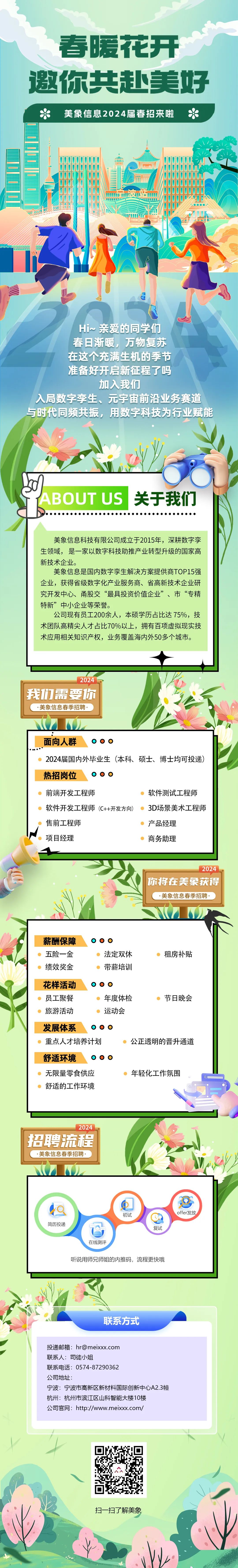 <p>春暖花开<br/>邀你共赴美好</p>
<p>美象信息2024届春招来啦</p>
<p>Hi~亲爱的同学们</p>
<p>春日渐暖，万物复苏</p>
<p>在这个充满生机的季节</p>
<p>准备好开启新征程了吗</p>
<p>加入我们</p>
<p>入局数字孪生、元宇宙前沿业务赛道<br/>与时代同频共振，用数字科技为行业赋能</p>
<p>mn</p>
<p>ABOUT US</p>
<p>关于我们</p>
<p>美象信息科技有限公司成立于2015年，深耕数字孪<br/>生领域，是一家以数字科技助推产业转型升级的国家高<br/>新技术企业。</p>
<p>美象信息是国内数字孪生解决方案提供商TOP15强<br/>企业，获得省级数字化产业服务商、省高新技术企业研<br/>究开发中心、甬股交&ldquo;最具投资价值企业&rdquo;、市&ldquo;专精<br/>特新&rdquo;中小企业等荣誉。</p>
<p>公司现有员工200余人，本硕学历占比达75%，技<br/>术团队高精尖人才占比70%以上，拥有百项虚拟现实技<br/>术应用相关知识产权，业务覆盖海内外50多个城市。</p>
<p>2024</p>
<p>我们需要你</p>
<p>美象信息春季招聘，</p>
<p>面向人群</p>
<p>2024届国内外毕业生(本科、<br/>硕士、博士均可投递)<br/>热招岗位</p>
<p>前端开发工程师</p>
<p>软件开发工程师(C++开发方向)<br/>售前工程师</p>
<p>项目经理</p>
<p>软件测试工程师<br/>3D场景美术工程师<br/>产品经理</p>
<p>商务助理</p>
<p>2024</p>
<p>你将在美象获得</p>
<p>&middot;美象信息春季招聘</p>
<p>薪酬保障<br/>五险一金<br/>绩效奖金</p>
<p>法定双休<br/>带薪培训</p>
<p>租房补贴</p>
<p>花样活动</p>
<p>员工聚餐</p>
<p>年度体检</p>
<p>节日晚会</p>
<p>旅游活动</p>
<p>运动会</p>
<p>发展体系</p>
<p>重点人才培养计划</p>
<p>公正透明的晋升通道</p>
<p>舒适环境</p>
<p>无限量零食供应</p>
<p>年轻化工作氛围</p>
<p>舒适的工作环境</p>
<p>2024</p>
<p>招聘流程</p>
<p>美象信息春季招聘</p>
<p>简历投递</p>
<p>初试</p>
<p>复试</p>
<p>offer发放</p>
<p>在线测评</p>
<p>听说用师兄师姐的内推码，流程更快哦</p>
<p>联系方式</p>
<p>投递邮箱:hr@meixxx.com</p>
<p>联系人:司徒小姐</p>
<p>联系电话:0574-87290362</p>
<p>公司地址:</p>
<p>宁波:宁波市高新区新材料国际创新中心A2.3幢<br/>杭州:杭州市滨江区山科智能大楼10楼</p>
<p>公司官网:http://www.meixxx.com/</p>
<p>扫一扫了解美象</p>
