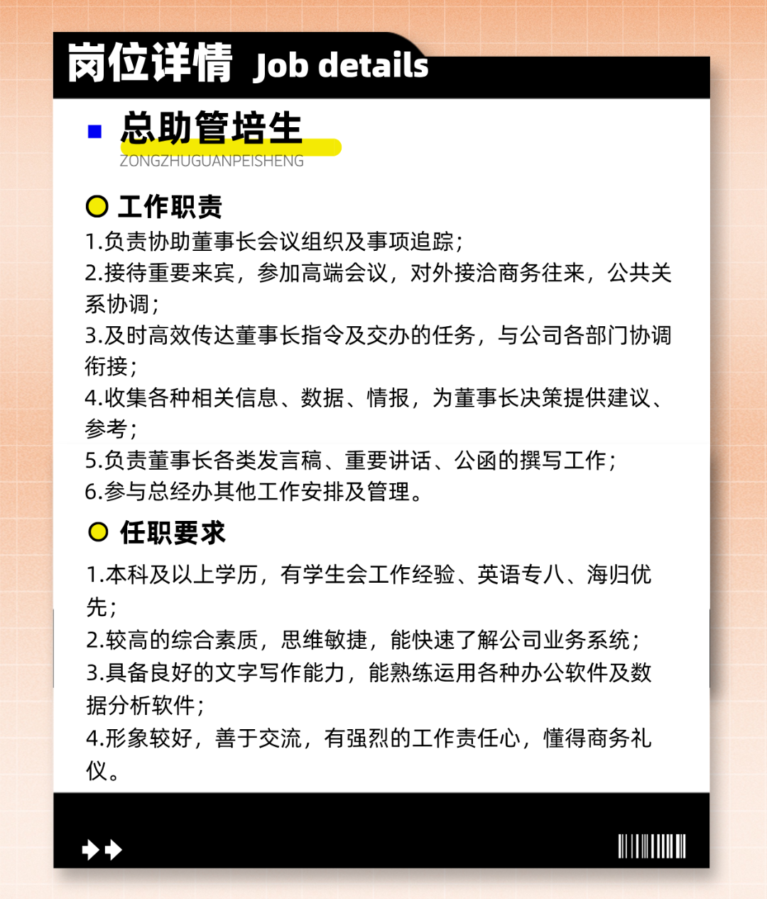 <p>岗位详情Job details<br/>总助管培生</p>
<p>ZONGZHUGUANPEISHENG</p>
<p>工作职责</p>
<p>1.负责协助董事长会议组织及事项追踪;</p>
<p>2.接待重要来宾，参加高端会议，对外接洽商务往来，公共关<br/>系协调;</p>
<p>3.及时高效传达董事长指令及交办的任务，与公司各部门协调<br/>衔接;</p>
<p>4.收集各种相关信息、数据、情报，为董事长决策提供建议、<br/>参考;</p>
<p>5.负责董事长各类发言稿、重要讲话、公函的撰写工作;<br/>6.参与总经办其他工作安排及管理。</p>
<p>任职要求</p>
<p>1.本科及以上学历，有学生会工作经验、英语专八、海归优<br/>先;</p>
<p>2.较高的综合素质，思维敏捷，能快速了解公司业务系统;<br/>3.具备良好的文字写作能力，能熟练运用各种办公软件及数<br/>据分析软件;</p>
<p>4.形象较好，善于交流，有强烈的工作责任心，懂得商务礼<br/>仪。</p>
