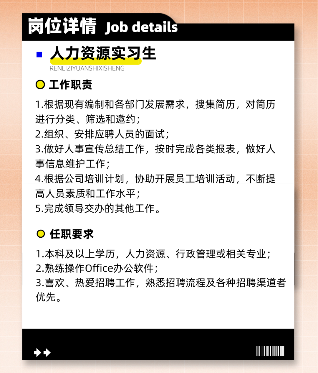 <p>岗位详情Job details</p>
<p>人力资源实习生</p>
<p>RENLIZIYUANSHIXISHENG</p>
<p>工作职责</p>
<p>1.根据现有编制和各部门发展需求，搜集简历，对简历<br/>进行分类、筛选和邀约;</p>
<p>2.组织、安排应聘人员的面试;</p>
<p>3.做好人事宣传总结工作，按时完成各类报表，做好人<br/>事信息维护工作;</p>
<p>4.根据公司培训计划，协助开展员工培训活动，不断提<br/>高人员素质和工作水平;</p>
<p>5.完成领导交办的其他工作。</p>
<p>任职要求</p>
<p>1.本科及以上学历，人力资源、行政管理或相关专业;<br/>2.熟练操作Office办公软件;</p>
<p>3.喜欢、热爱招聘工作，熟悉招聘流程及各种招聘渠道者<br/>优先。</p>
