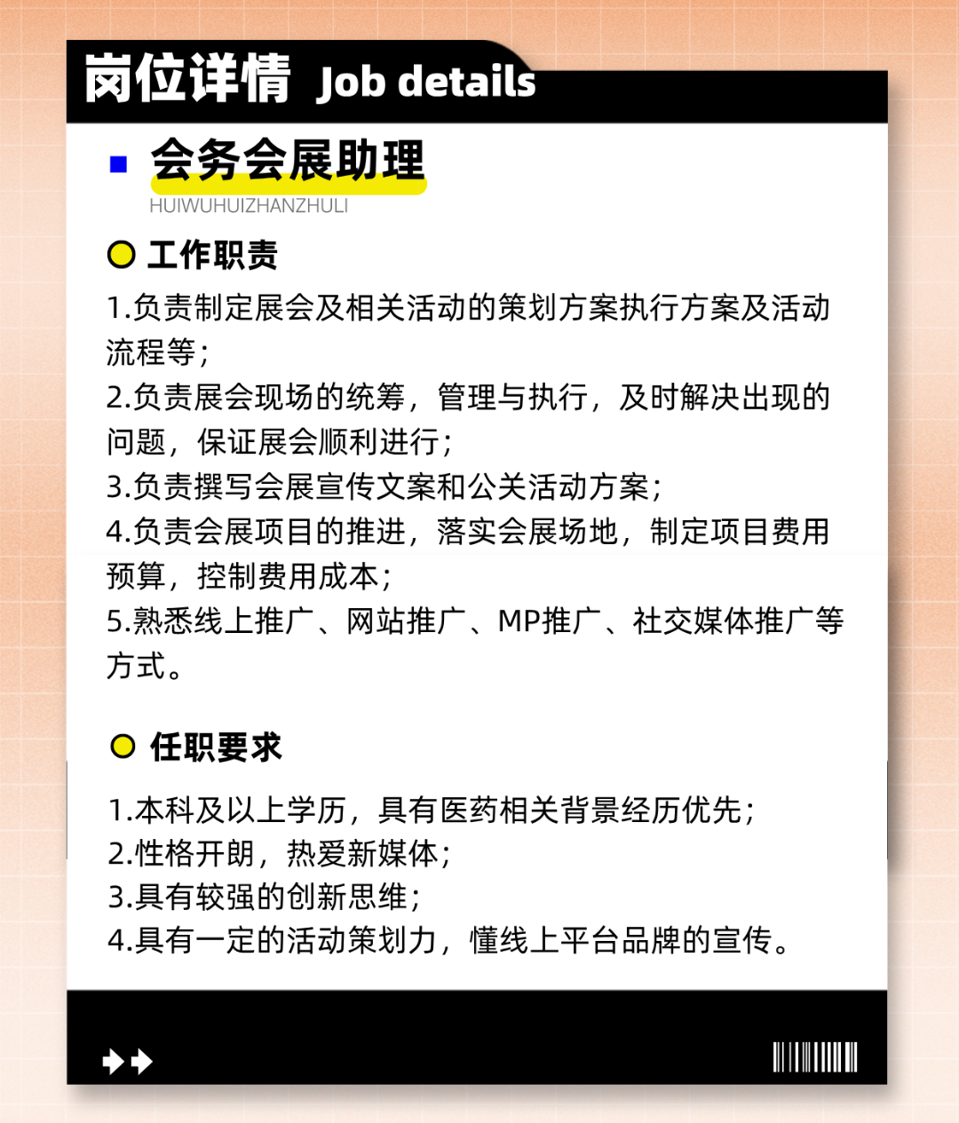 
<table>
<tr><td></td>
<td>岗位详情Job detais</td>
</tr>
<tr><td colspan="2">  会务会展助理HUIWUHUIZHANZHUL .I0工作职责1.负责制定展会及相关活动的策划方案执行方案及活动流程等;2.负责展会现场的统筹,管理与执行,及时解决出现的问题,保证展会顺利进行;3.负责撰写会展宣传文案和公关活动方案;4.负责会展项目的推进,落实会展场地,制定项目费用预算,控制费用成本;5.熟悉线.上推广、网站推广、MP推广、社交媒体推广等方式。0任职要求1.本科及以上学历,具有医药相关背景经历优先;2.性格开朗,热爱新媒体;3.具有较强的创新思维;4.具有一定的活动策划力,懂线上平台品牌的宣传。</td>
</tr>
<tr><td colspan="2">>I</td>
</tr>
</table>
