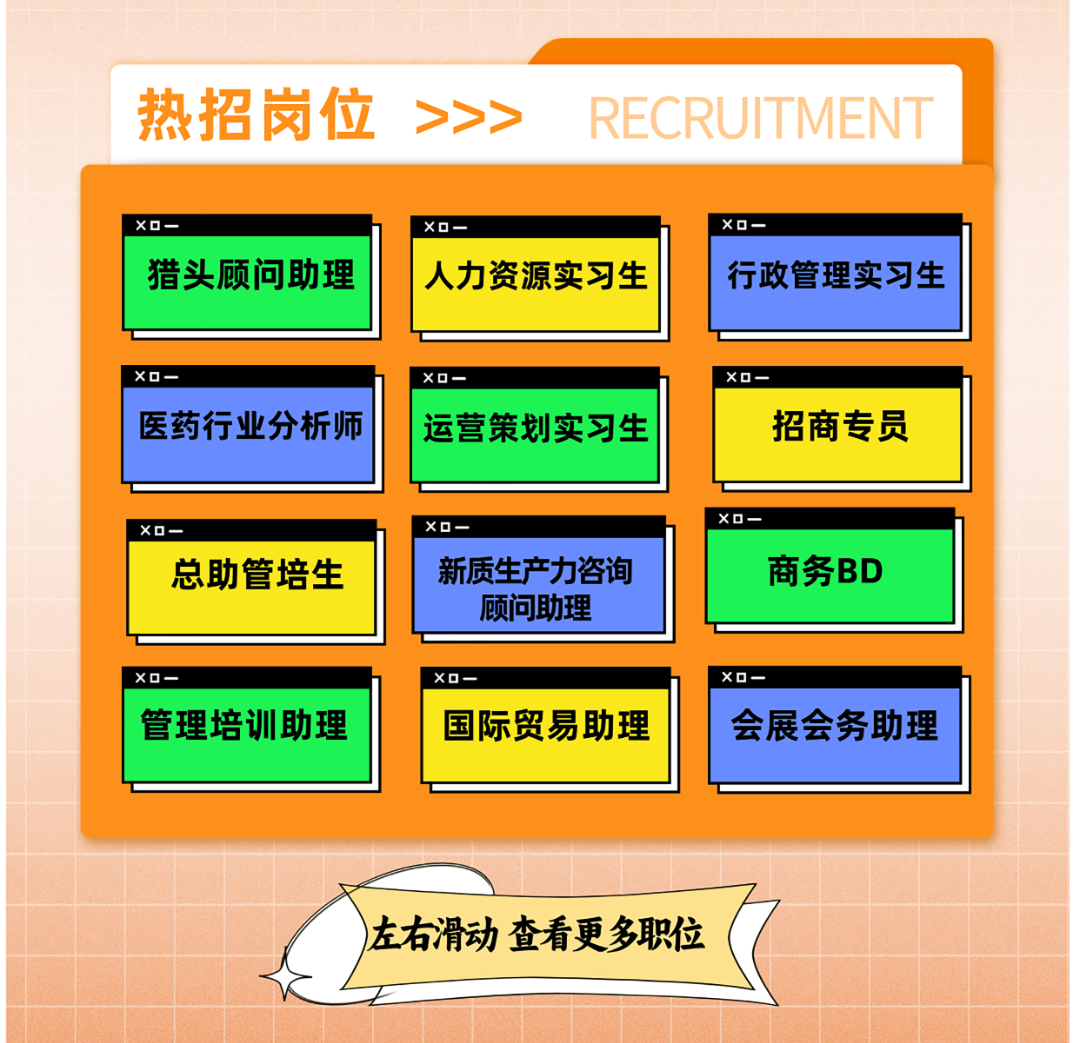 <p>热招岗位>>>RECRUITMENT</p>
<p>XO一</p>
<p>XO一X☐一XO一</p>
<p>XD-XD一</p>
<p>X☐一XO一XD一</p>
<p>)左右滑动查看更多职位</p>

<table>
<tr><td rowspan="2">猎头顾问助理</td>
<td>XO一</td>
<td>XO一</td>
</tr>
<tr><td>人力资源实习生</td>
<td>行政管理实习生</td>
</tr>
<tr><td></td>
<td></td>
<td></td>
</tr>
<tr><td>医药行业分析师</td>
<td>运营策划实习生</td>
<td>招商专员</td>
</tr>
<tr><td></td>
<td></td>
<td></td>
</tr>
<tr><td>总助管培生</td>
<td>新质生产力咨询顾问助理</td>
<td>商务BD</td>
</tr>
<tr><td></td>
<td></td>
<td></td>
</tr>
<tr><td>管理培训助理</td>
<td>国际贸易助理</td>
<td rowspan="2">会展会务助理</td>
</tr>
<tr><td></td>
<td></td>
</tr>
<tr><td colspan="2"></td>
<td></td>
</tr>
</table>
