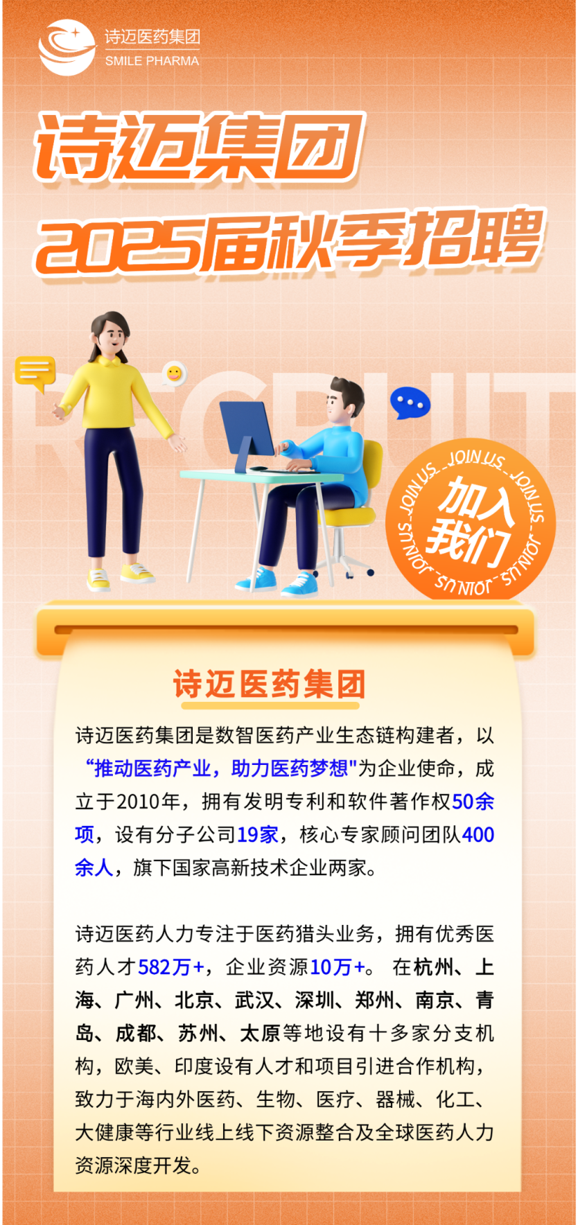 <p>诗迈医药集团<br/>SMILE PHARMA</p>
<p>诗迈集团</p>
<p>2025届秋季招聘</p>
<p> </p>
<p>JOINuS</p>
<p>9NLS</p>
<p>加入</p>
<p>《wosM</p>
<p>我们</p>
<p>9<br/>SnNTOT</p>
<p>诗迈医药集团</p>
<p>诗迈医药集团是数智医药产业生态链构建者，以<br/>“推动医药产业，助力医药梦想"为企业使命，成<br/>立于2010年，拥有发明专利和软件著作权50余<br/>项，设有分子公司19家，核心专家顾问团队400<br/>余人，旗下国家高新技术企业两家。</p>
<p>诗迈医药人力专注于医药猎头业务，拥有优秀医<br/>药人才582万+，企业资源10万+。在杭州、上<br/>海、广州、北京、武汉、深圳、郑州、南京、青<br/>岛、成都、苏州、太原等地设有十多家分支机<br/>构，欧美、印度设有人才和项目引进合作机构，<br/>致力于海内外医药、生物、医疗、器械、化工、<br/>大健康等行业线上线下资源整合及全球医药人力<br/>资源深度开发。</p>
