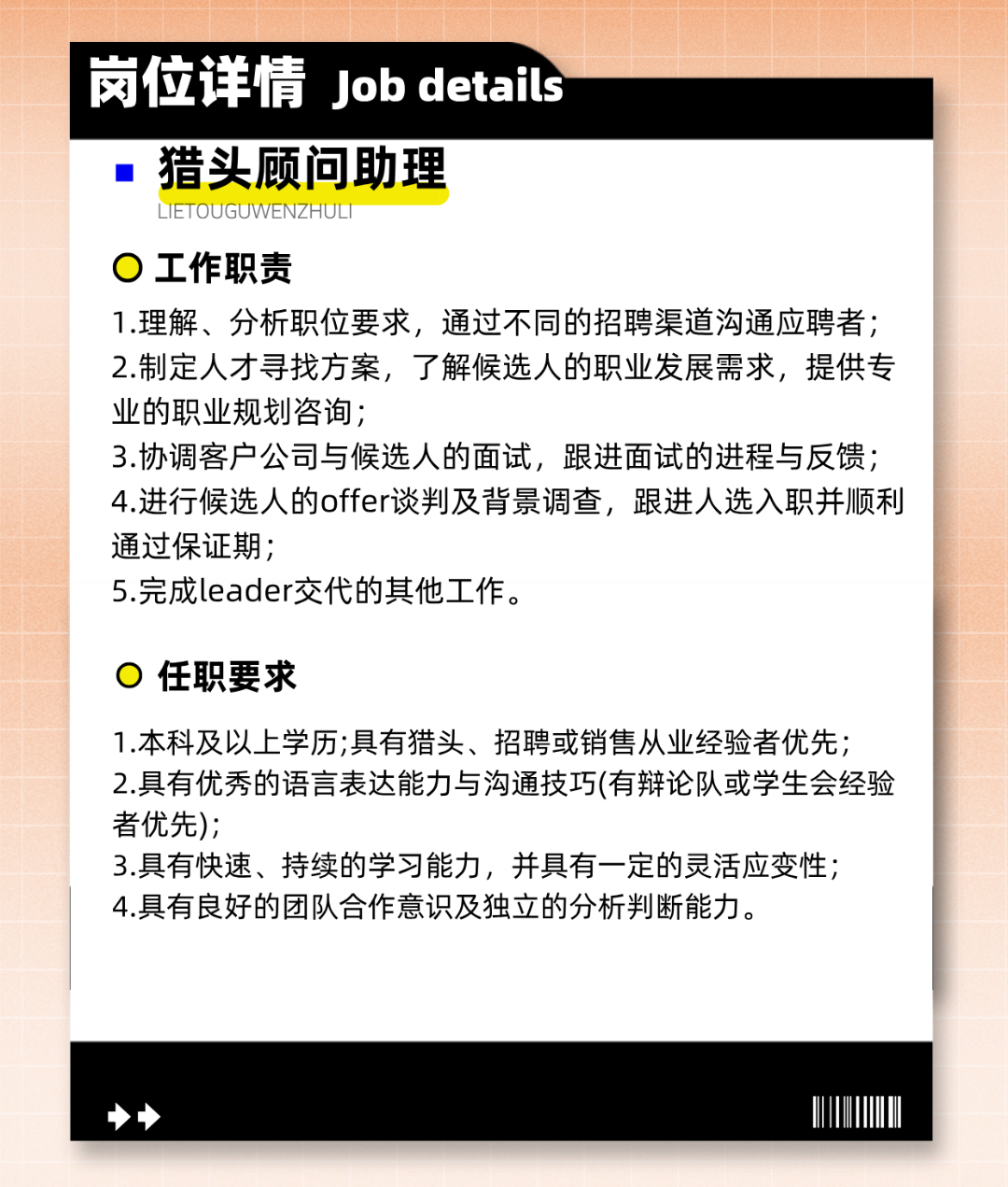 <p>岗位详情Jobdetais</p>

<table>
<tr><td></td>
<td></td>
<td></td>
<td></td>
</tr>
<tr><td colspan="4">  猎头顾问助理L IETOUGUWENZHULI0工作职责1.理解、分析职位要求,通过不同的招聘渠道沟通应聘者;2.制定人才寻找方案,了解候选人的职业发展需求,提供专业的职业规划咨询;3.协调客户公司与候选人的面试,跟进面试的进程与反馈;4.进行候选人的offer谈判及背景调查,跟进人选入职并顺利通过保证期;5.完成leader交代的其他工作。0任职要求1.本科及以_上学历;具有猎头、招聘或销售从业经验者优先;2.具有优秀的语言表达能力与沟通技巧(有辩论队或学生会经验者优先);3.具有快速、持续的学习能力,并具有一定的灵活应变性;4.具有良好的团队合作意识及独立的分析判断能力。</td>
</tr>
<tr><td colspan="4">◆→ 0 uMM</td>
</tr>
</table>

