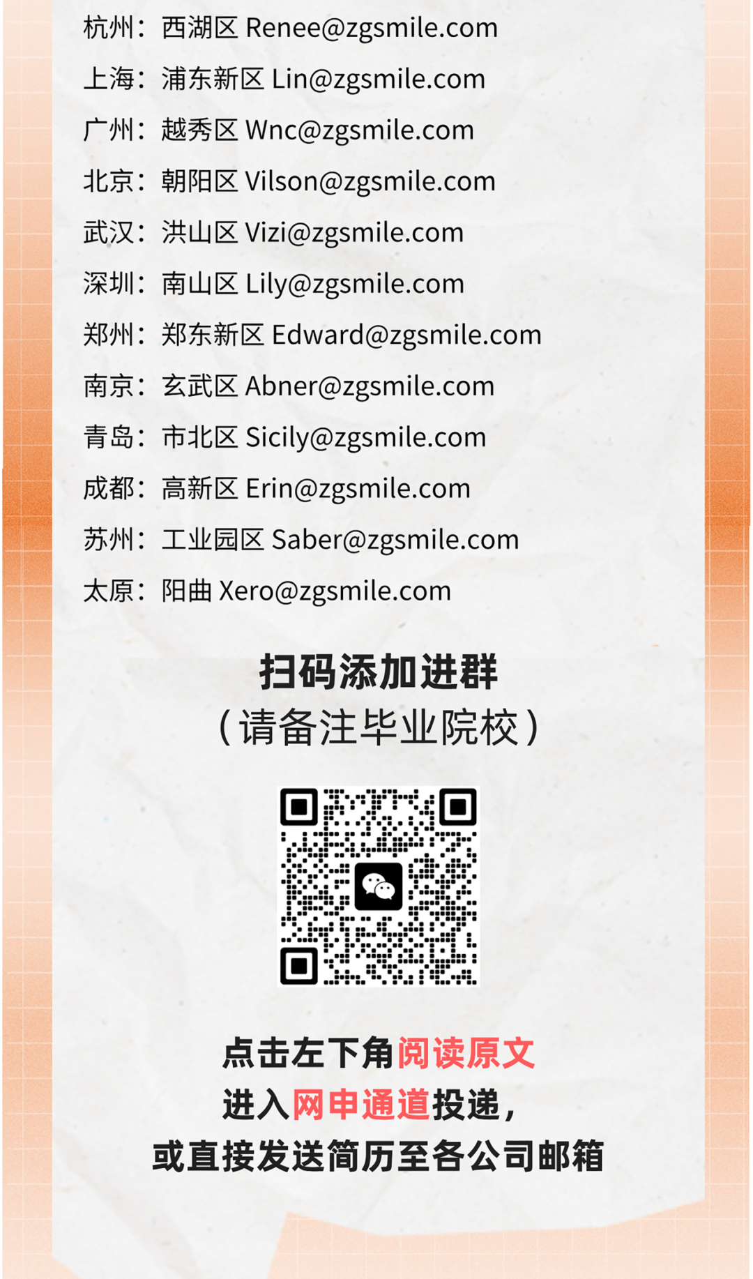 <p>杭州:西湖区Renee@zgsmile.com</p>
<p>上海:浦东新区Lin@zgsmile.com</p>
<p>广州:越秀区Wnc@zgsmile.com</p>
<p>北京朝阳区Vilson@zgsmile.com</p>
<p>武汉:洪山区Vizi@zgsmile.com</p>
<p>深圳:南山区Lily@zgsmile.com</p>
<p>郑州:郑东新区Edward@zgsmile.com</p>
<p>南京:玄武区Abner@zgsmile.com</p>
<p>青岛:市北区Sicily@zgsmile.com</p>
<p>成都:高新区Erin@zgsmile.com</p>
<p>苏州:工业园区Saber@zgsmile.com</p>
<p>太原:阳曲Xero@zgsmile.com</p>
<p>扫码添加进群</p>
<p>(请备注毕业院校)</p>
<p>回</p>
<p>“</p>
<p>J。.</p>
<p>点击左下角阅读原文</p>
<p>进入网申通道投递,</p>
<p>或直接发送简历至各公司邮箱</p>

