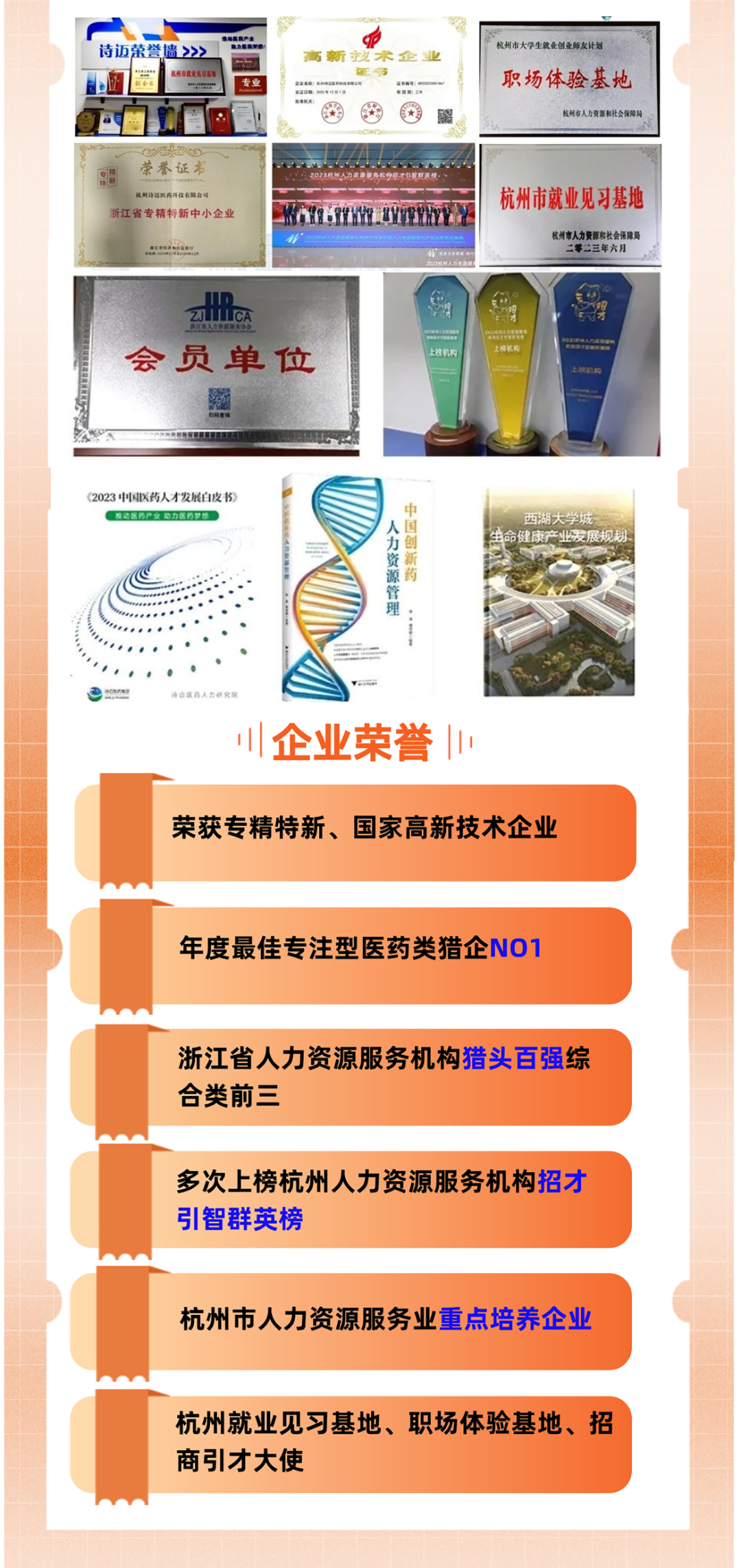 <p>荣</p>
<p>杭州市大学生就业创业师友计</p>
<p>职场体验基地</p>
<p>杭州市人力资源和社会保障局</p>
<p>荣誉证本<br/>杭州诗迈医药降技有限公</p>
<p>浙江省专精特新中小企业</p>
<p>集江有经品</p>
<p>杭州市就业见习基地</p>
<p>杭州市人力资源和社会保障局</p>
<p>二零二三年六月</p>
<p>LCA</p>
<p>会员单位</p>
<p>上榜机构</p>
<p> </p>
<p>上接机能</p>
<p>《2023中国医药人才发展白皮书<br/>难动医药产业助力医药梦</p>
<p>中国创新药</p>
<p>人力资源管理</p>
<p> </p>
<p>川企业荣誉</p>
<p>荣获专精特新、国家高新技术企业</p>
<p>年度最佳专注型医药类猎企NO1</p>
<p>浙江省人力资源服务机构猎头百强综<br/>合类前三</p>
<p>多次上榜杭州人力资源服务机构招才<br/>引智群英榜</p>
<p>杭州市人力资源服务业重点培养企业</p>
<p>杭州就业见习基地、职场体验基地、招<br/>商引才大使</p>
