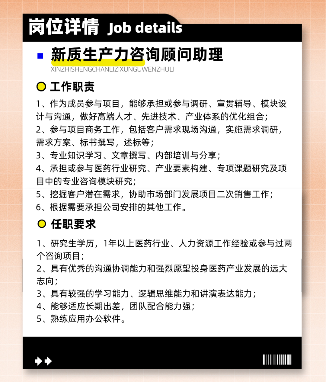 
<table>
<tr><td></td>
<td>岗位详情 job details</td>
</tr>
<tr><td colspan="2">  新质生产力咨询顾问助理XINZHISHENGCHANL .IZIXL JNG JWENZHULI0工作职责1、作为成员参与项目,能够承担或参与调研、宣贯辅导、模块设计与沟通,做好高端人才、先进技术、产业体系的优化组合2、参与项目商务工作,包括客户需求现场沟通,实施需求调研,需求方案、标书撰写,述标等;3、专业知识学习、文章撰写、内部培训与分享;4、承担或参与医药行业研究、产业要素构建、专项课题研究及项目中的专业咨询模块研究;5、挖掘客户潜在需求,协助市场部门发展项目二次销售工作;6、根据需要承担公司安排的其他工作。0任职要求1、研究生学历,1年以上医药行业、人力资源工作经验或参与过两个咨询项目;2、具有优秀的沟通协调能力和强烈愿望投身医药产业发展的远大志向;3、具有较强的学习能力、逻辑思维能力和讲演表达能力;4、能够适应长期出差,团队配合能力强;5、熟练应用办公软件。</td>
</tr>
<tr><td colspan="2">◆I</td>
</tr>
</table>
