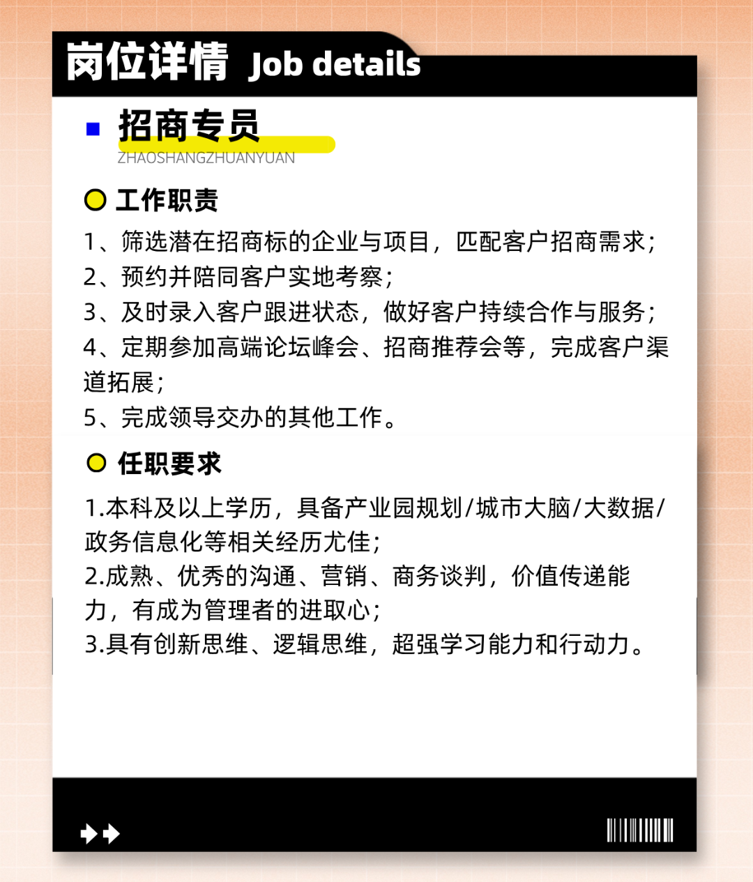 <p>岗位详情Job details</p>
<p>招商专员</p>
<p>ZHAOSHANGZHUANYUAN</p>
<p>工作职责</p>
<p>1、筛选潜在招商标的企业与项目，匹配客户招商需求;<br/>2、预约并陪同客户实地考察;</p>
<p>3、及时录入客户跟进状态，做好客户持续合作与服务;<br/>4、定期参加高端论坛峰会、招商推荐会等，完成客户渠<br/>道拓展;</p>
<p>5、完成领导交办的其他工作。</p>
<p>任职要求</p>
<p>1.本科及以上学历，具备产业园规划/城市大脑/大数据/<br/>政务信息化等相关经历尤佳;</p>
<p>2.成熟、优秀的沟通、营销、商务谈判，价值传递能<br/>力，有成为管理者的进取心;</p>
<p>3.具有创新思维、逻辑思维，超强学习能力和行动力。</p>
