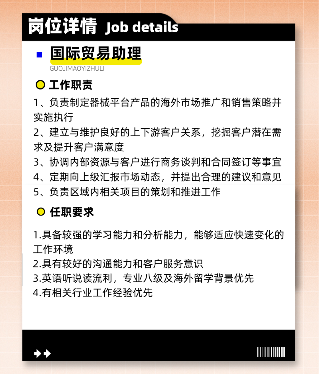 
<table>
<tr><td></td>
<td>岗位详情Job detais</td>
</tr>
<tr><td colspan="2">  国际贸易助理GUOJIMAOYIZHULI0工作职责1、负责制定器械平台产品的海外市场推广和销售策略并实施执行2、建立与维护良好的.上下游客户关系,挖掘客户潜在需求及提升客户满意度3、协调内部资源与客户进行商务谈判和合同签订等事宜4、定期向.上级汇报市场动态,并提出合理的建议和意见5、负责区域内相关项目的策划和推进工作0任职要求1.具备较强的学习能力和分析能力,能够适应快速变化的工作环境2.具有较好的沟通能力和客户服务意识3.英语听说读流利,专业八级及海外留学背景优先4.有相关行业工作经验优先</td>
</tr>
<tr><td colspan="2">>I</td>
</tr>
</table>
