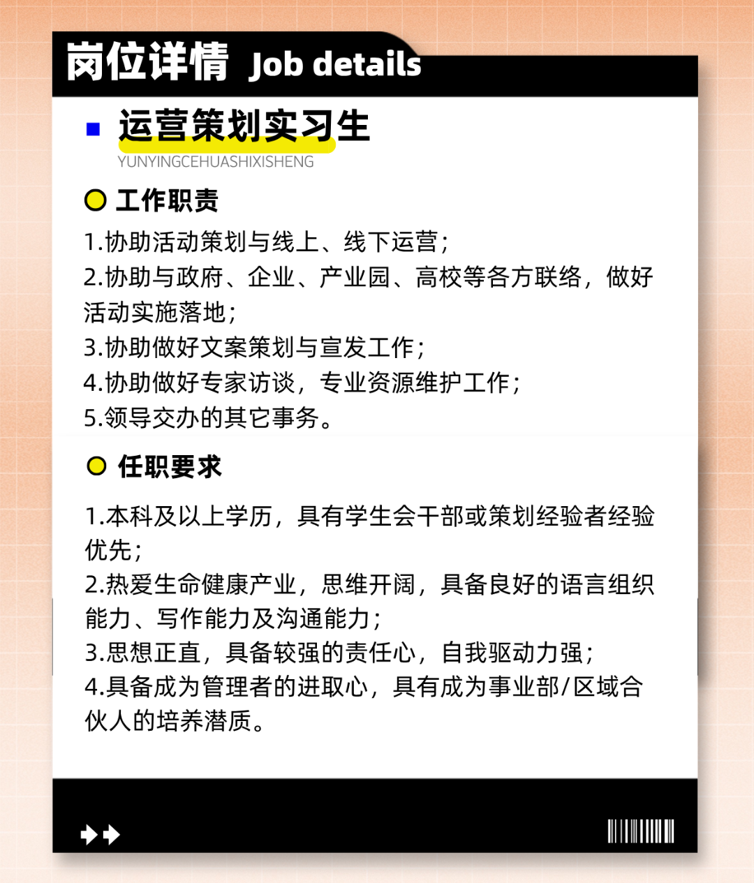 <p>岗位详情Job details</p>
<p>运营策划实习生</p>
<p>YUNYINGCEHUASHIXISHENG</p>
<p>)工作职责</p>
<p>1.协助活动策划与线上、线下运营;</p>
<p>2.协助与政府、企业、产业园、高校等各方联络，做好<br/>活动实施落地;</p>
<p>3.协助做好文案策划与宣发工作;</p>
<p>4.协助做好专家访谈，专业资源维护工作;</p>
<p>5.领导交办的其它事务。</p>
<p>任职要求</p>
<p>1.本科及以上学历，具有学生会干部或策划经验者经验<br/>优先;</p>
<p>2.热爱生命健康产业，思维开阔，具备良好的语言组织<br/>能力、写作能力及沟通能力;</p>
<p>3.思想正直，具备较强的责任心，自我驱动力强;</p>
<p>4.具备成为管理者的进取心，具有成为事业部/区域合<br/>伙人的培养潜质。</p>
