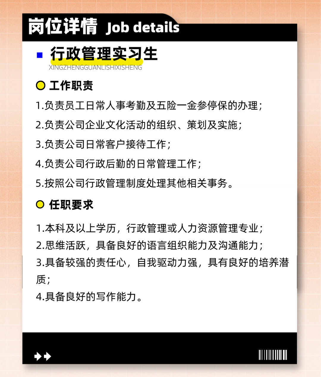 <p>岗位详情Job details</p>
<p>行政管理实习生</p>
<p>XINGZHENGGUANLISHIXISHENG</p>
<p>工作职责</p>
<p>1.负责员工日常人事考勤及五险一金参停保的办理;<br/>2.负责公司企业文化活动的组织、策划及实施;</p>
<p>3.负责公司日常客户接待工作;</p>
<p>4.负责公司行政后勤的日常管理工作;</p>
<p>5.按照公司行政管理制度处理其他相关事务。</p>
<p>任职要求</p>
<p>1.本科及以上学历，行政管理或人力资源管理专业;<br/>2.思维活跃，具备良好的语言组织能力及沟通能力;</p>
<p>3.具备较强的责任心，自我驱动力强，具有良好的培养潜<br/>质;</p>
<p>4.具备良好的写作能力。</p>
