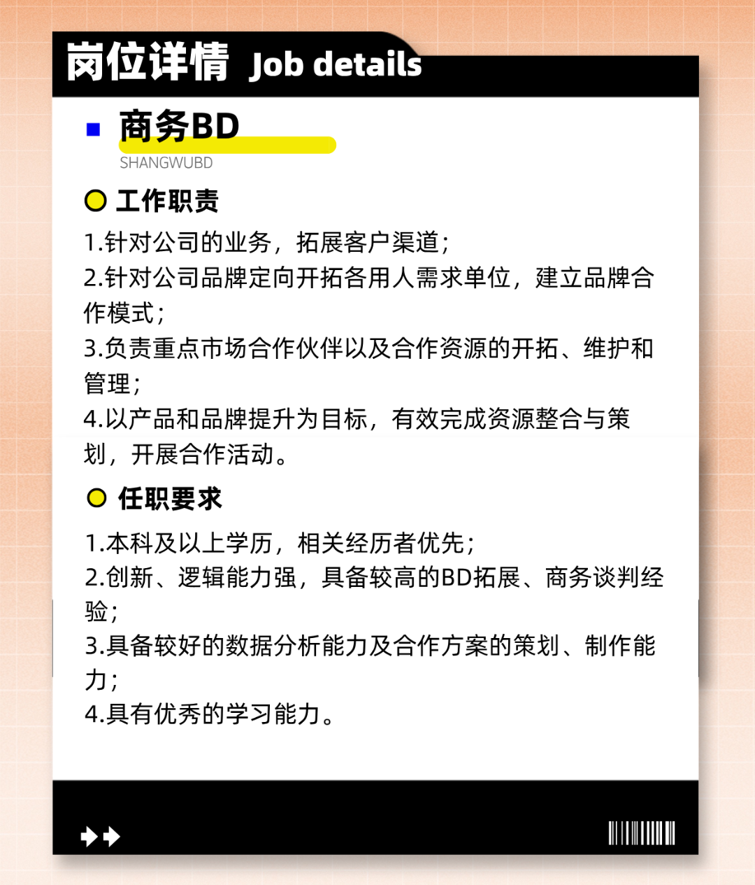 <p>岗位详情Job details</p>
<p>商务BD</p>
<p>SHANGWUBD</p>
<p>工作职责</p>
<p>1.针对公司的业务，拓展客户渠道;</p>
<p>2.针对公司品牌定向开拓各用人需求单位，建立品牌合<br/>作模式;</p>
<p>3.负责重点市场合作伙伴以及合作资源的开拓、维护和<br/>管理;</p>
<p>4.以产品和品牌提升为目标，有效完成资源整合与策<br/>划，开展合作活动。</p>
<p>任职要求</p>
<p>1.本科及以上学历，相关经历者优先;</p>
<p>2.创新、逻辑能力强，具备较高的BD拓展、商务谈判经<br/>验;</p>
<p>3.具备较好的数据分析能力及合作方案的策划、制作能<br/>力;</p>
<p>4.具有优秀的学习能力。</p>
