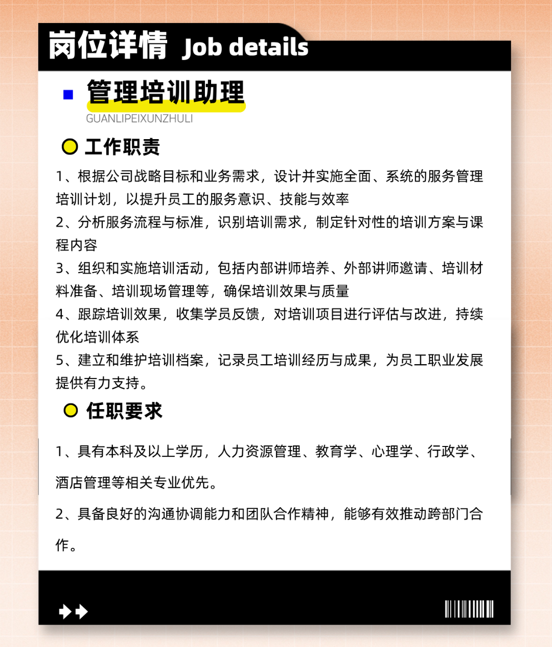 
<table>
<tr><td></td>
<td colspan="2">岗位详情Job detais</td>
</tr>
<tr><td colspan="2"></td>
<td></td>
</tr>
<tr><td colspan="3">  管理培训助理GUANL .IPEIXUNZHULI0工作职责1、根据公司战略目标和业务需求,设计并实施全面、系统的服务管理培训计划,以提升员工的服务意识、技能与效率2、分析服务流程与标准,识别培训需求,制定针对性的培训方案与课程内容3、组织和实施培训活动,包括内部讲师培养、外部讲师邀请、培训材料准备、培训现场管理等,确保培训效果与质量4、跟踪培训效果,收集学员反馈,对培训项目进行评估与改进,持续优化培训体系5、建立和维护培训档案,记录员工培训经历与成果,为员工职业发展提供有力支持。0任职要求1、具有本科及以上学历,人力资源管理、教育学、心理学、行政学、酒店管理等相关专业优先。2、具备良好的沟通协调能力和团队合作精神,能够有效推动跨部门合作。</td>
</tr>
<tr><td colspan="3">◆I</td>
</tr>
</table>

