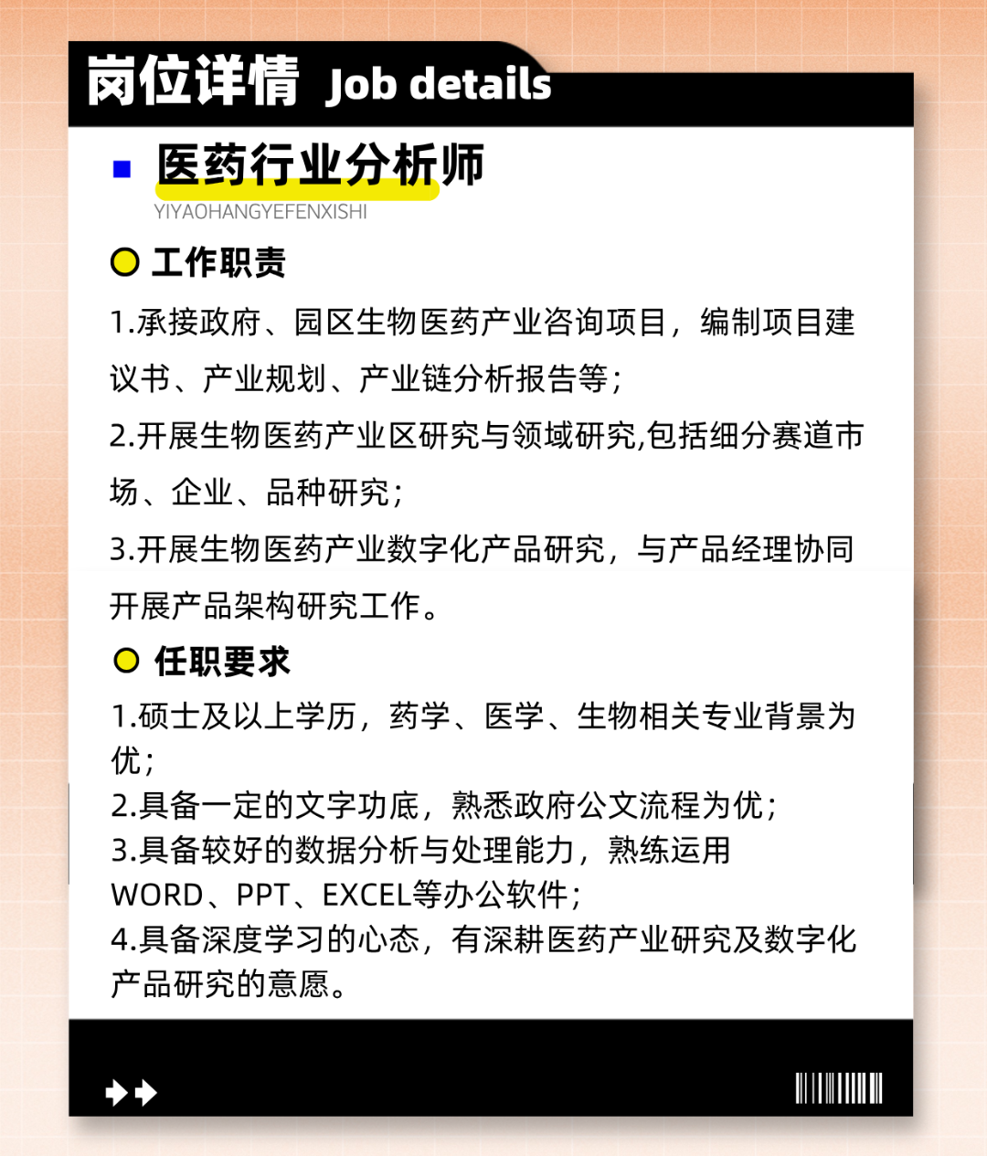 <p>岗位详情Job details</p>
<p>医药行业分析师</p>
<p>YIYAOHANGYEFENXISHI</p>
<p>工作职责</p>
<p>1.承接政府、园区生物医药产业咨询项目，编制项目建<br/>议书、产业规划、产业链分析报告等;</p>
<p>2.开展生物医药产业区研究与领域研究,包括细分赛道市<br/>场、企业、品种研究;</p>
<p>3.开展生物医药产业数字化产品研究，与产品经理协同<br/>开展产品架构研究工作。</p>
<p>任职要求</p>
<p>1.硕士及以上学历，药学、医学、生物相关专业背景为<br/>优;</p>
<p>2.具备一定的文字功底，熟悉政府公文流程为优;</p>
<p>3.具备较好的数据分析与处理能力，熟练运用</p>
<p>WORD、PPT、EXCEL等办公软件;</p>
<p>4.具备深度学习的心态，有深耕医药产业研究及数字化<br/>产品研究的意愿。</p>
