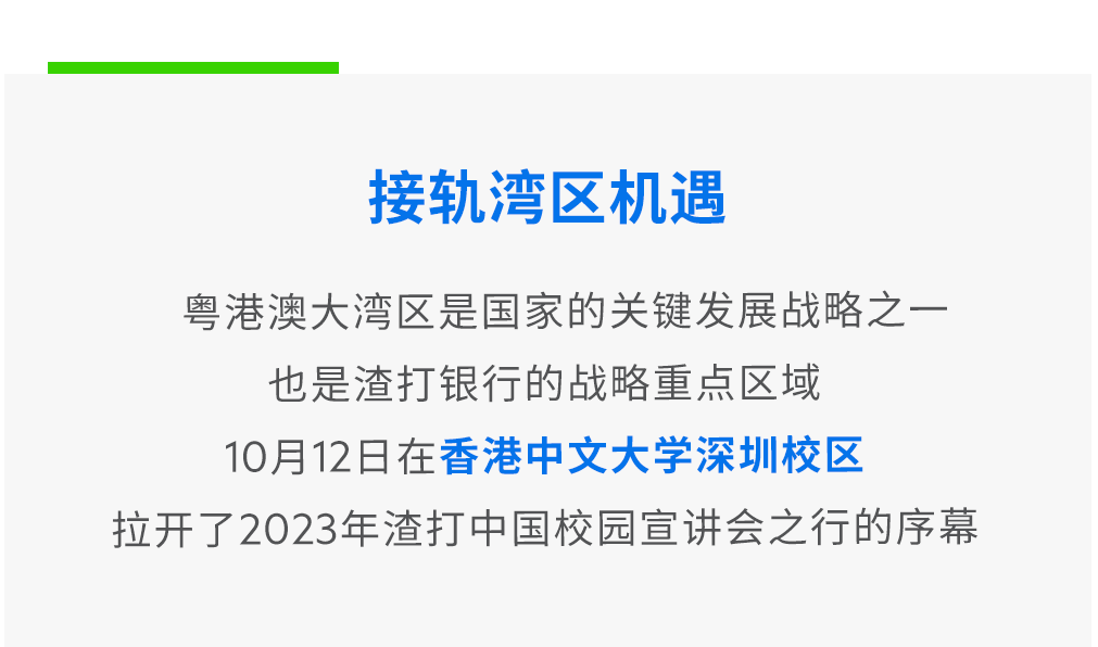 <p>接轨湾区机遇</p>
<p>粤港澳大湾区是国家的关键发展战略之一<br/>也是渣打银行的战略重点区域</p>
<p>10月12日在香港中文大学深圳校区</p>
<p>拉开了2023年渣打中国校园宣讲会之行的序幕</p>
